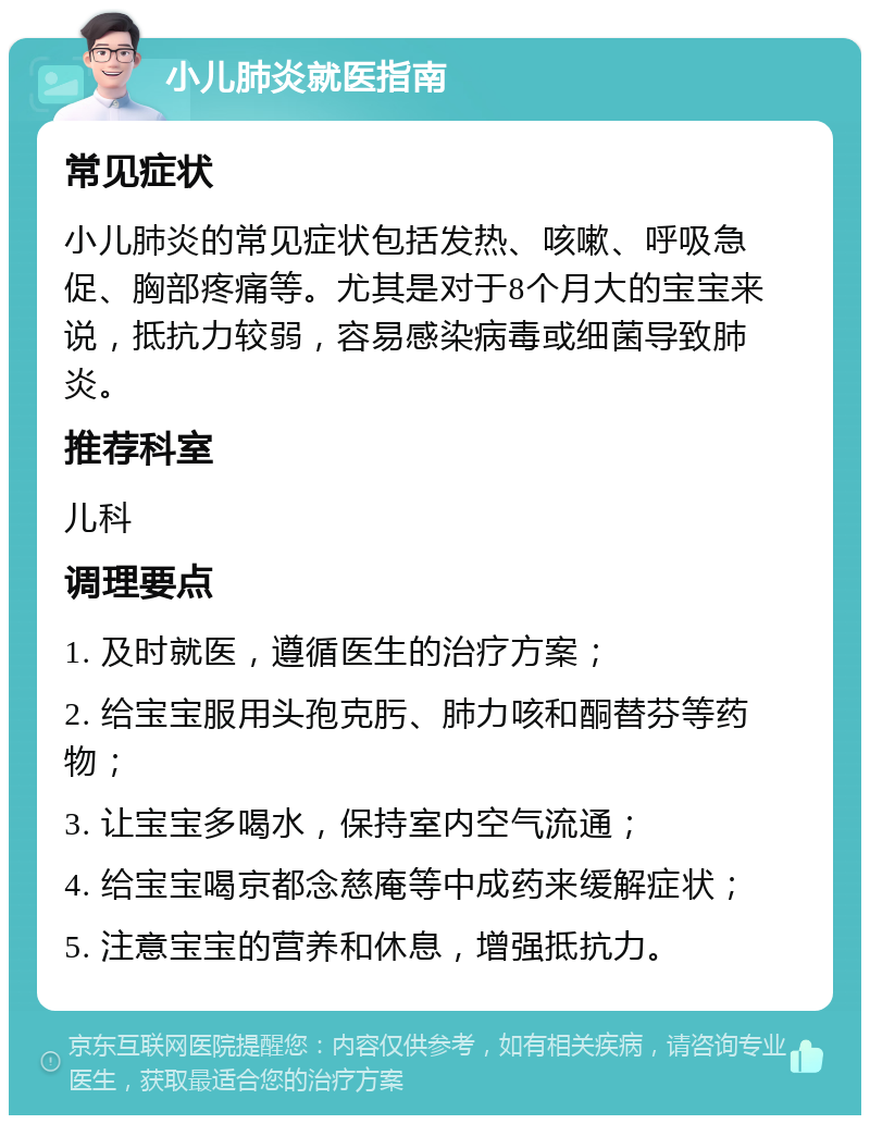 小儿肺炎就医指南 常见症状 小儿肺炎的常见症状包括发热、咳嗽、呼吸急促、胸部疼痛等。尤其是对于8个月大的宝宝来说，抵抗力较弱，容易感染病毒或细菌导致肺炎。 推荐科室 儿科 调理要点 1. 及时就医，遵循医生的治疗方案； 2. 给宝宝服用头孢克肟、肺力咳和酮替芬等药物； 3. 让宝宝多喝水，保持室内空气流通； 4. 给宝宝喝京都念慈庵等中成药来缓解症状； 5. 注意宝宝的营养和休息，增强抵抗力。