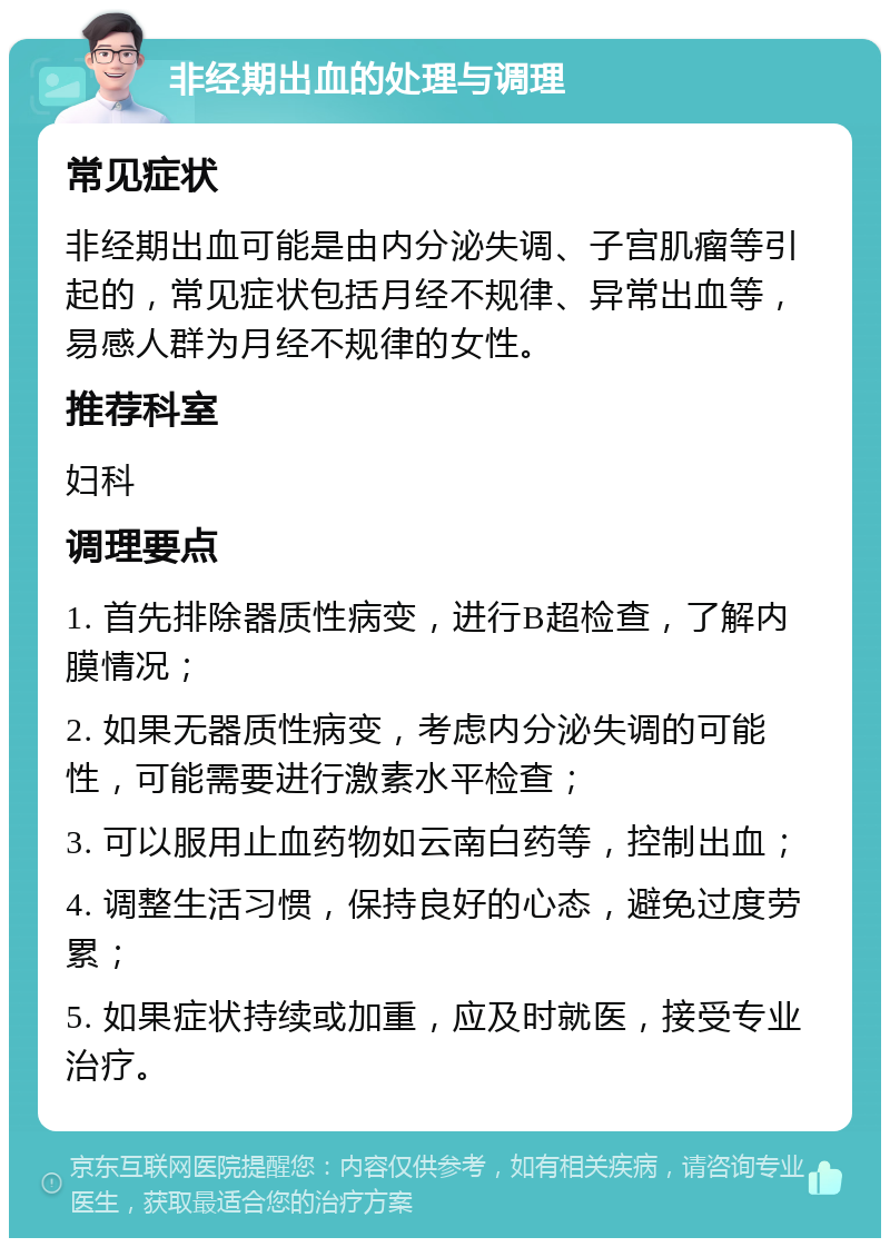 非经期出血的处理与调理 常见症状 非经期出血可能是由内分泌失调、子宫肌瘤等引起的，常见症状包括月经不规律、异常出血等，易感人群为月经不规律的女性。 推荐科室 妇科 调理要点 1. 首先排除器质性病变，进行B超检查，了解内膜情况； 2. 如果无器质性病变，考虑内分泌失调的可能性，可能需要进行激素水平检查； 3. 可以服用止血药物如云南白药等，控制出血； 4. 调整生活习惯，保持良好的心态，避免过度劳累； 5. 如果症状持续或加重，应及时就医，接受专业治疗。