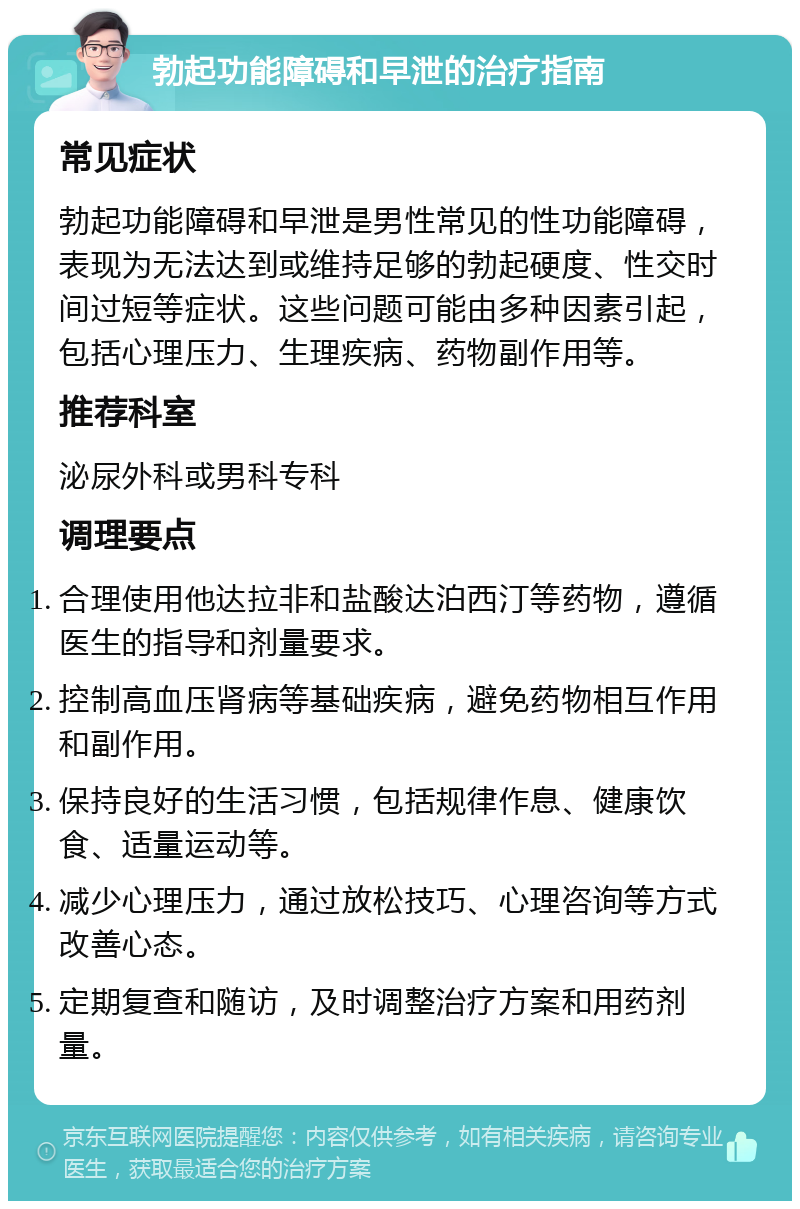 勃起功能障碍和早泄的治疗指南 常见症状 勃起功能障碍和早泄是男性常见的性功能障碍，表现为无法达到或维持足够的勃起硬度、性交时间过短等症状。这些问题可能由多种因素引起，包括心理压力、生理疾病、药物副作用等。 推荐科室 泌尿外科或男科专科 调理要点 合理使用他达拉非和盐酸达泊西汀等药物，遵循医生的指导和剂量要求。 控制高血压肾病等基础疾病，避免药物相互作用和副作用。 保持良好的生活习惯，包括规律作息、健康饮食、适量运动等。 减少心理压力，通过放松技巧、心理咨询等方式改善心态。 定期复查和随访，及时调整治疗方案和用药剂量。