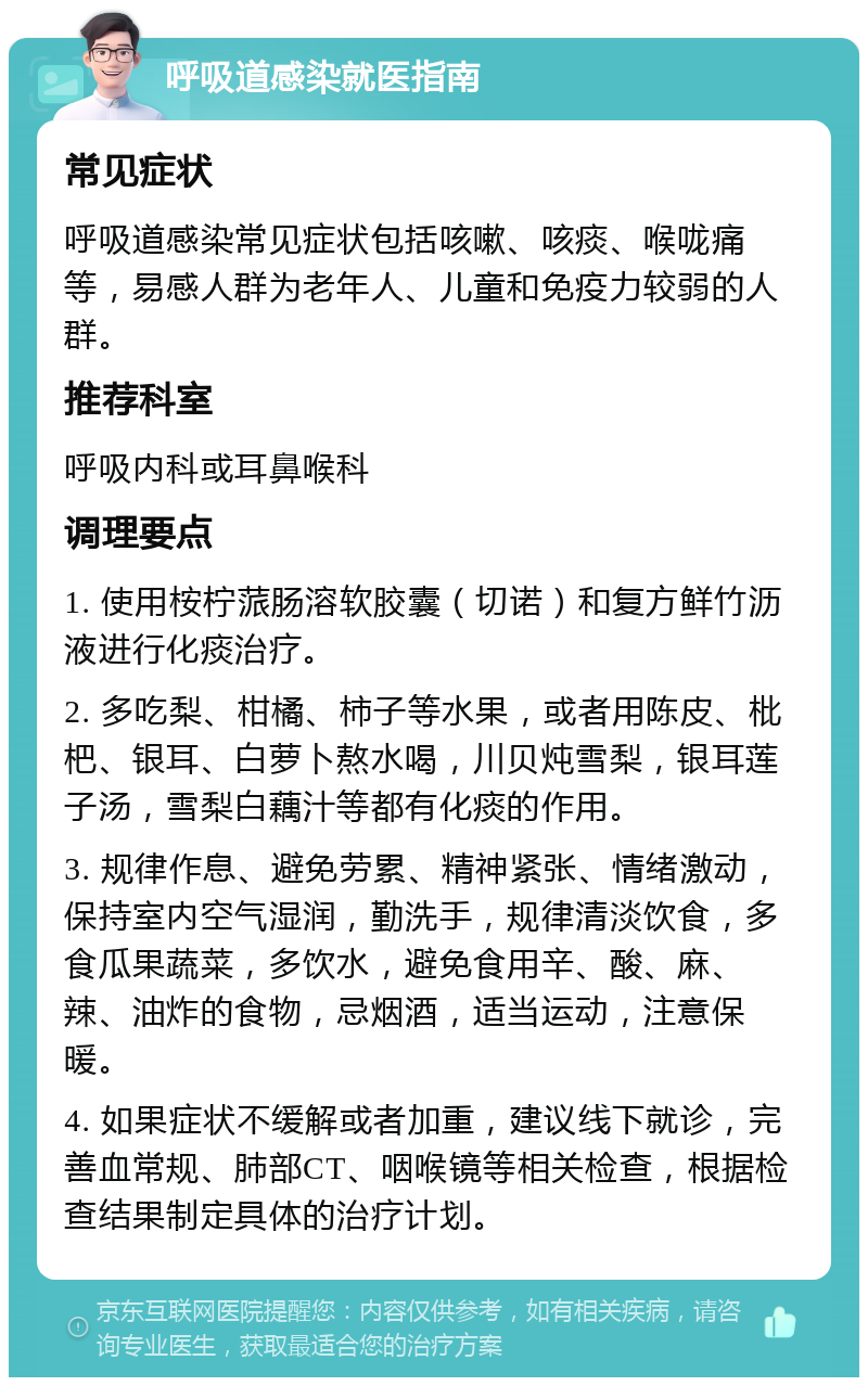 呼吸道感染就医指南 常见症状 呼吸道感染常见症状包括咳嗽、咳痰、喉咙痛等，易感人群为老年人、儿童和免疫力较弱的人群。 推荐科室 呼吸内科或耳鼻喉科 调理要点 1. 使用桉柠蒎肠溶软胶囊（切诺）和复方鲜竹沥液进行化痰治疗。 2. 多吃梨、柑橘、柿子等水果，或者用陈皮、枇杷、银耳、白萝卜熬水喝，川贝炖雪梨，银耳莲子汤，雪梨白藕汁等都有化痰的作用。 3. 规律作息、避免劳累、精神紧张、情绪激动，保持室内空气湿润，勤洗手，规律清淡饮食，多食瓜果蔬菜，多饮水，避免食用辛、酸、麻、辣、油炸的食物，忌烟酒，适当运动，注意保暖。 4. 如果症状不缓解或者加重，建议线下就诊，完善血常规、肺部CT、咽喉镜等相关检查，根据检查结果制定具体的治疗计划。