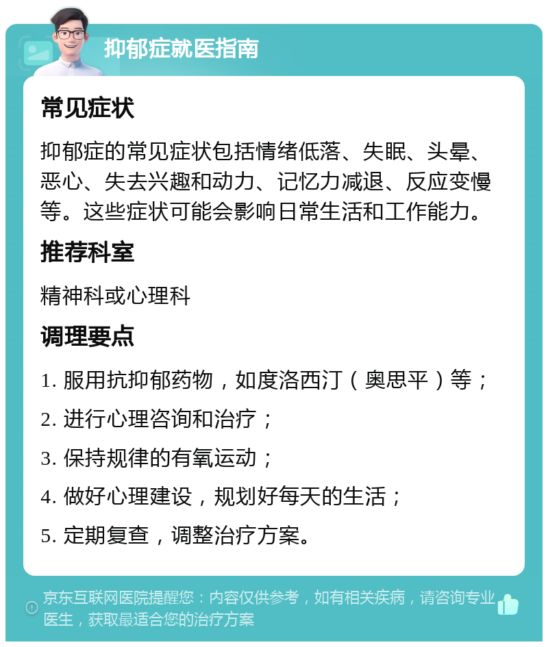 抑郁症就医指南 常见症状 抑郁症的常见症状包括情绪低落、失眠、头晕、恶心、失去兴趣和动力、记忆力减退、反应变慢等。这些症状可能会影响日常生活和工作能力。 推荐科室 精神科或心理科 调理要点 1. 服用抗抑郁药物，如度洛西汀（奥思平）等； 2. 进行心理咨询和治疗； 3. 保持规律的有氧运动； 4. 做好心理建设，规划好每天的生活； 5. 定期复查，调整治疗方案。