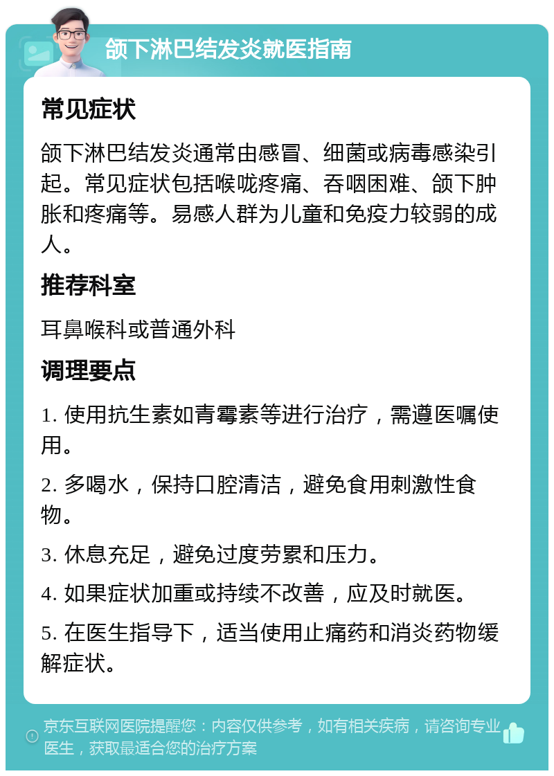 颌下淋巴结发炎就医指南 常见症状 颌下淋巴结发炎通常由感冒、细菌或病毒感染引起。常见症状包括喉咙疼痛、吞咽困难、颌下肿胀和疼痛等。易感人群为儿童和免疫力较弱的成人。 推荐科室 耳鼻喉科或普通外科 调理要点 1. 使用抗生素如青霉素等进行治疗，需遵医嘱使用。 2. 多喝水，保持口腔清洁，避免食用刺激性食物。 3. 休息充足，避免过度劳累和压力。 4. 如果症状加重或持续不改善，应及时就医。 5. 在医生指导下，适当使用止痛药和消炎药物缓解症状。