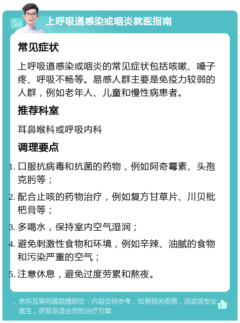 上呼吸道感染或咽炎就医指南 常见症状 上呼吸道感染或咽炎的常见症状包括咳嗽、嗓子疼、呼吸不畅等。易感人群主要是免疫力较弱的人群，例如老年人、儿童和慢性病患者。 推荐科室 耳鼻喉科或呼吸内科 调理要点 口服抗病毒和抗菌的药物，例如阿奇霉素、头孢克肟等； 配合止咳的药物治疗，例如复方甘草片、川贝枇杷膏等； 多喝水，保持室内空气湿润； 避免刺激性食物和环境，例如辛辣、油腻的食物和污染严重的空气； 注意休息，避免过度劳累和熬夜。