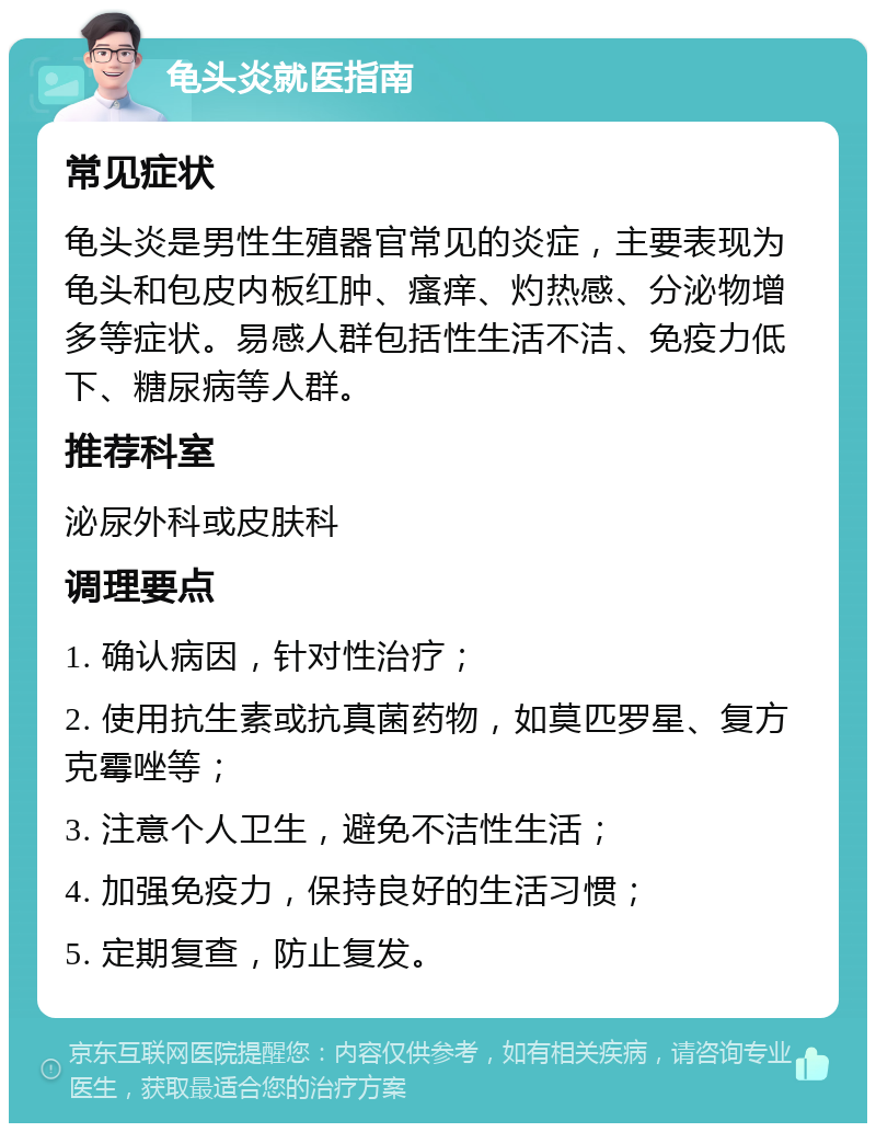 龟头炎就医指南 常见症状 龟头炎是男性生殖器官常见的炎症，主要表现为龟头和包皮内板红肿、瘙痒、灼热感、分泌物增多等症状。易感人群包括性生活不洁、免疫力低下、糖尿病等人群。 推荐科室 泌尿外科或皮肤科 调理要点 1. 确认病因，针对性治疗； 2. 使用抗生素或抗真菌药物，如莫匹罗星、复方克霉唑等； 3. 注意个人卫生，避免不洁性生活； 4. 加强免疫力，保持良好的生活习惯； 5. 定期复查，防止复发。