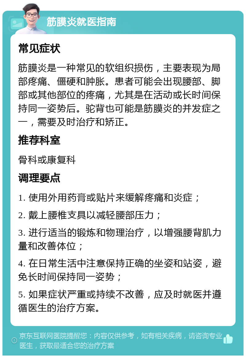 筋膜炎就医指南 常见症状 筋膜炎是一种常见的软组织损伤，主要表现为局部疼痛、僵硬和肿胀。患者可能会出现腰部、脚部或其他部位的疼痛，尤其是在活动或长时间保持同一姿势后。驼背也可能是筋膜炎的并发症之一，需要及时治疗和矫正。 推荐科室 骨科或康复科 调理要点 1. 使用外用药膏或贴片来缓解疼痛和炎症； 2. 戴上腰椎支具以减轻腰部压力； 3. 进行适当的锻炼和物理治疗，以增强腰背肌力量和改善体位； 4. 在日常生活中注意保持正确的坐姿和站姿，避免长时间保持同一姿势； 5. 如果症状严重或持续不改善，应及时就医并遵循医生的治疗方案。