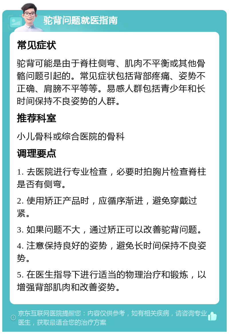 驼背问题就医指南 常见症状 驼背可能是由于脊柱侧弯、肌肉不平衡或其他骨骼问题引起的。常见症状包括背部疼痛、姿势不正确、肩膀不平等等。易感人群包括青少年和长时间保持不良姿势的人群。 推荐科室 小儿骨科或综合医院的骨科 调理要点 1. 去医院进行专业检查，必要时拍胸片检查脊柱是否有侧弯。 2. 使用矫正产品时，应循序渐进，避免穿戴过紧。 3. 如果问题不大，通过矫正可以改善驼背问题。 4. 注意保持良好的姿势，避免长时间保持不良姿势。 5. 在医生指导下进行适当的物理治疗和锻炼，以增强背部肌肉和改善姿势。