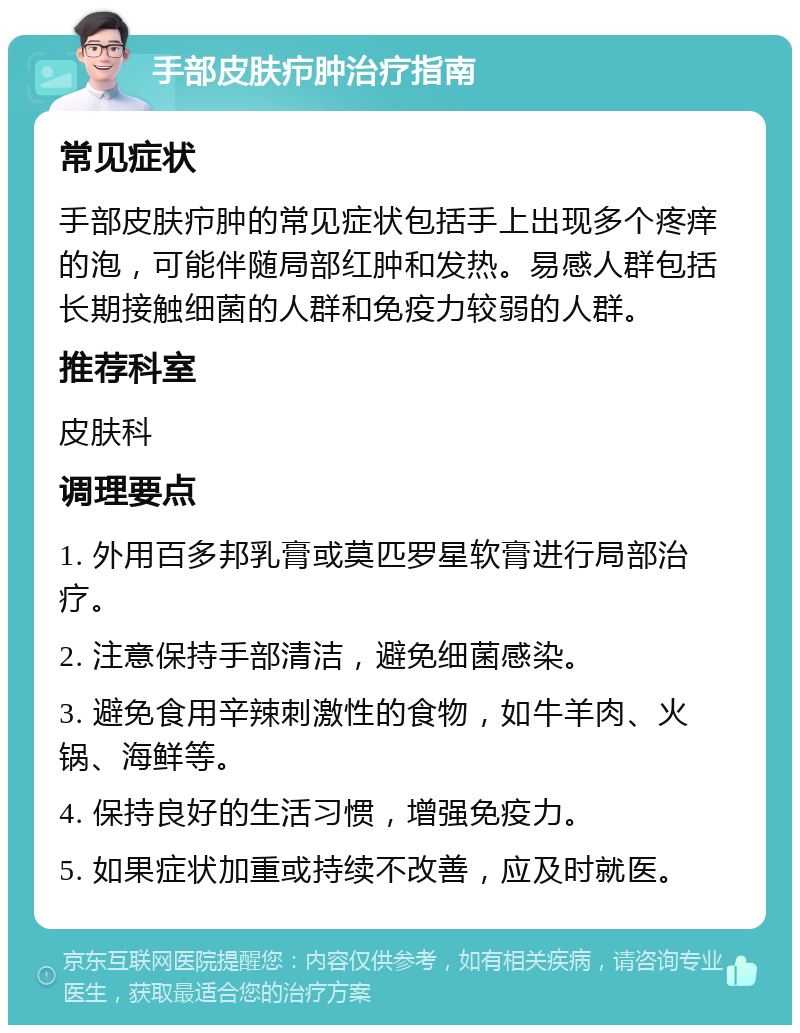 手部皮肤疖肿治疗指南 常见症状 手部皮肤疖肿的常见症状包括手上出现多个疼痒的泡，可能伴随局部红肿和发热。易感人群包括长期接触细菌的人群和免疫力较弱的人群。 推荐科室 皮肤科 调理要点 1. 外用百多邦乳膏或莫匹罗星软膏进行局部治疗。 2. 注意保持手部清洁，避免细菌感染。 3. 避免食用辛辣刺激性的食物，如牛羊肉、火锅、海鲜等。 4. 保持良好的生活习惯，增强免疫力。 5. 如果症状加重或持续不改善，应及时就医。