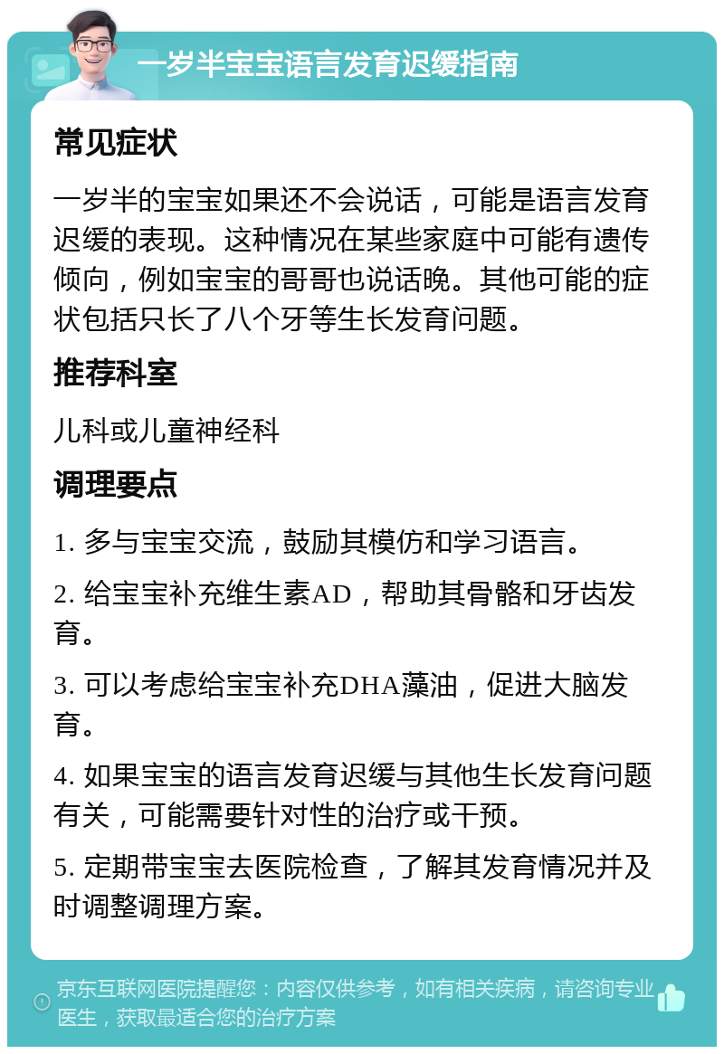 一岁半宝宝语言发育迟缓指南 常见症状 一岁半的宝宝如果还不会说话，可能是语言发育迟缓的表现。这种情况在某些家庭中可能有遗传倾向，例如宝宝的哥哥也说话晚。其他可能的症状包括只长了八个牙等生长发育问题。 推荐科室 儿科或儿童神经科 调理要点 1. 多与宝宝交流，鼓励其模仿和学习语言。 2. 给宝宝补充维生素AD，帮助其骨骼和牙齿发育。 3. 可以考虑给宝宝补充DHA藻油，促进大脑发育。 4. 如果宝宝的语言发育迟缓与其他生长发育问题有关，可能需要针对性的治疗或干预。 5. 定期带宝宝去医院检查，了解其发育情况并及时调整调理方案。