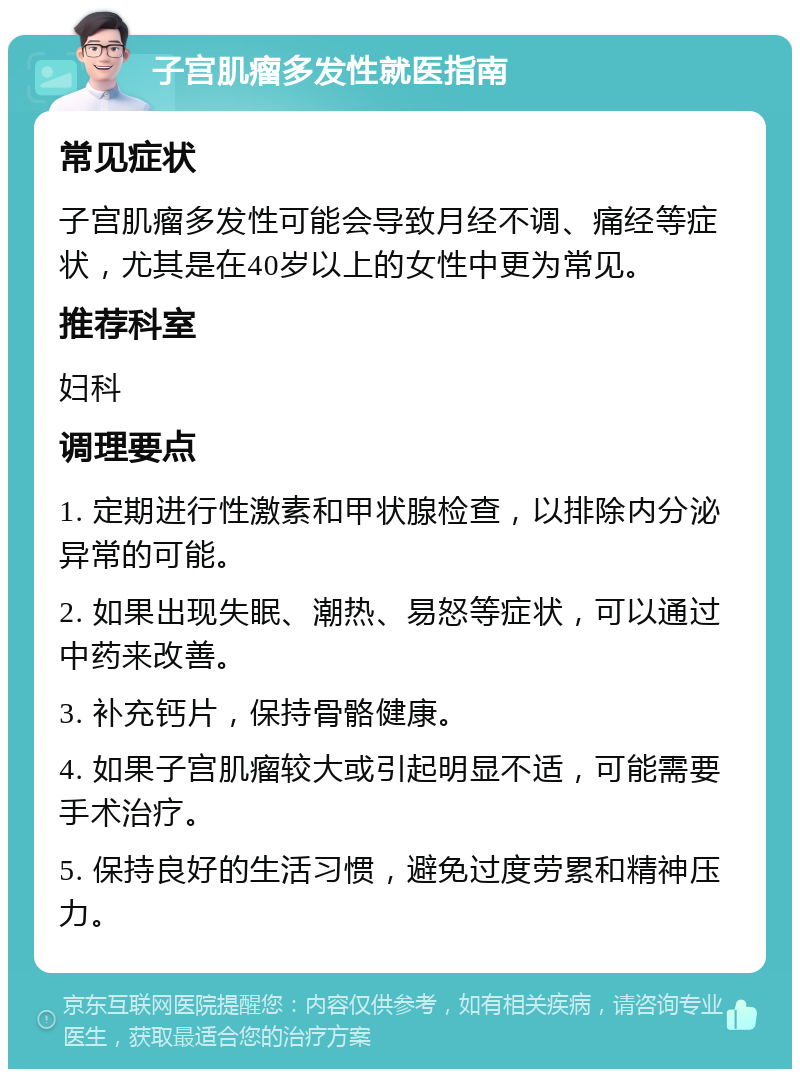 子宫肌瘤多发性就医指南 常见症状 子宫肌瘤多发性可能会导致月经不调、痛经等症状，尤其是在40岁以上的女性中更为常见。 推荐科室 妇科 调理要点 1. 定期进行性激素和甲状腺检查，以排除内分泌异常的可能。 2. 如果出现失眠、潮热、易怒等症状，可以通过中药来改善。 3. 补充钙片，保持骨骼健康。 4. 如果子宫肌瘤较大或引起明显不适，可能需要手术治疗。 5. 保持良好的生活习惯，避免过度劳累和精神压力。