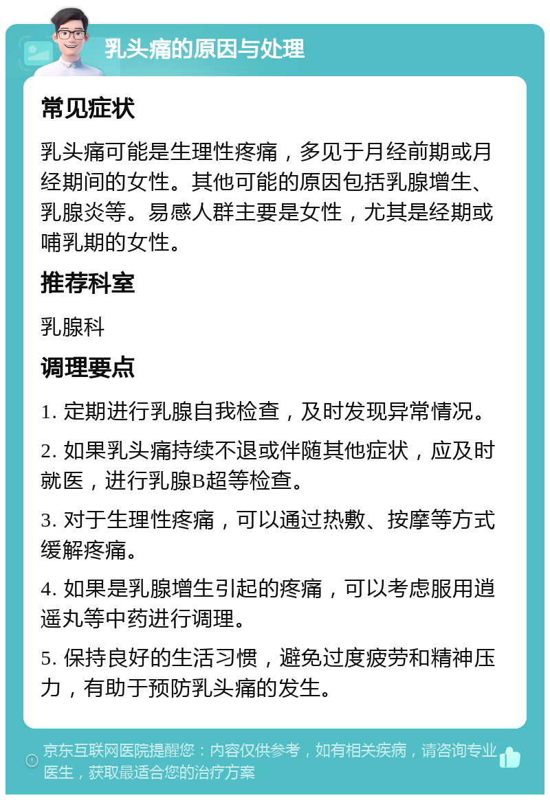 乳头痛的原因与处理 常见症状 乳头痛可能是生理性疼痛，多见于月经前期或月经期间的女性。其他可能的原因包括乳腺增生、乳腺炎等。易感人群主要是女性，尤其是经期或哺乳期的女性。 推荐科室 乳腺科 调理要点 1. 定期进行乳腺自我检查，及时发现异常情况。 2. 如果乳头痛持续不退或伴随其他症状，应及时就医，进行乳腺B超等检查。 3. 对于生理性疼痛，可以通过热敷、按摩等方式缓解疼痛。 4. 如果是乳腺增生引起的疼痛，可以考虑服用逍遥丸等中药进行调理。 5. 保持良好的生活习惯，避免过度疲劳和精神压力，有助于预防乳头痛的发生。