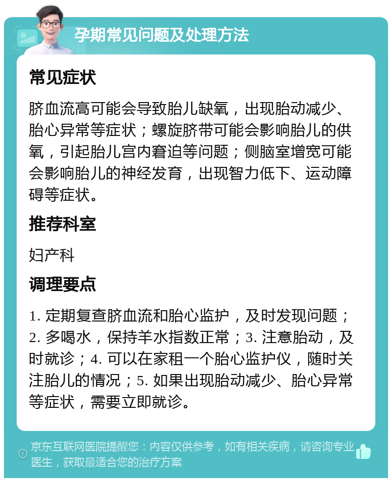 孕期常见问题及处理方法 常见症状 脐血流高可能会导致胎儿缺氧，出现胎动减少、胎心异常等症状；螺旋脐带可能会影响胎儿的供氧，引起胎儿宫内窘迫等问题；侧脑室增宽可能会影响胎儿的神经发育，出现智力低下、运动障碍等症状。 推荐科室 妇产科 调理要点 1. 定期复查脐血流和胎心监护，及时发现问题；2. 多喝水，保持羊水指数正常；3. 注意胎动，及时就诊；4. 可以在家租一个胎心监护仪，随时关注胎儿的情况；5. 如果出现胎动减少、胎心异常等症状，需要立即就诊。