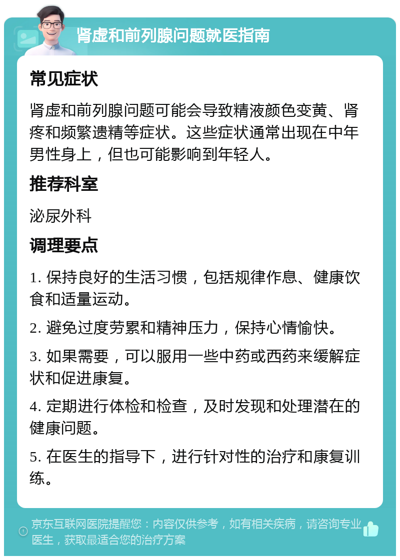 肾虚和前列腺问题就医指南 常见症状 肾虚和前列腺问题可能会导致精液颜色变黄、肾疼和频繁遗精等症状。这些症状通常出现在中年男性身上，但也可能影响到年轻人。 推荐科室 泌尿外科 调理要点 1. 保持良好的生活习惯，包括规律作息、健康饮食和适量运动。 2. 避免过度劳累和精神压力，保持心情愉快。 3. 如果需要，可以服用一些中药或西药来缓解症状和促进康复。 4. 定期进行体检和检查，及时发现和处理潜在的健康问题。 5. 在医生的指导下，进行针对性的治疗和康复训练。