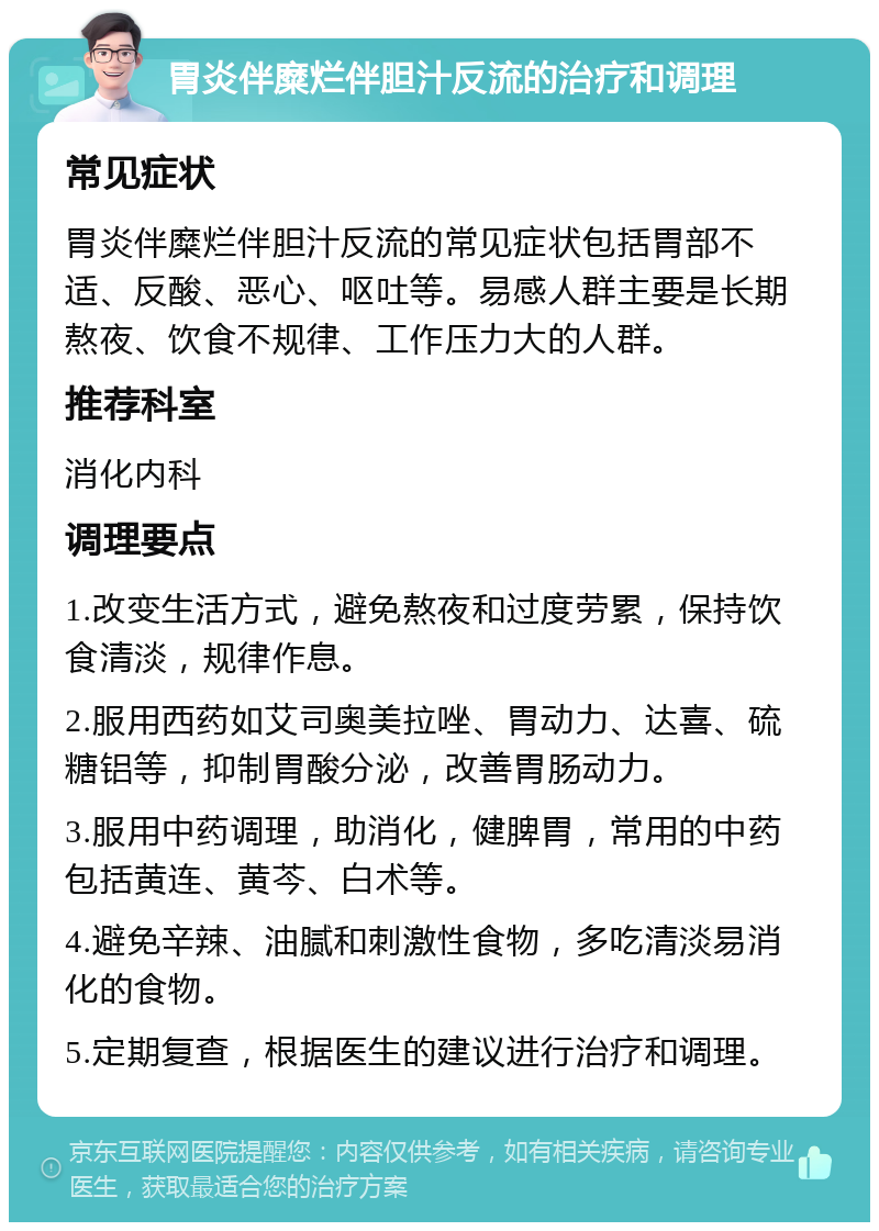 胃炎伴糜烂伴胆汁反流的治疗和调理 常见症状 胃炎伴糜烂伴胆汁反流的常见症状包括胃部不适、反酸、恶心、呕吐等。易感人群主要是长期熬夜、饮食不规律、工作压力大的人群。 推荐科室 消化内科 调理要点 1.改变生活方式，避免熬夜和过度劳累，保持饮食清淡，规律作息。 2.服用西药如艾司奥美拉唑、胃动力、达喜、硫糖铝等，抑制胃酸分泌，改善胃肠动力。 3.服用中药调理，助消化，健脾胃，常用的中药包括黄连、黄芩、白术等。 4.避免辛辣、油腻和刺激性食物，多吃清淡易消化的食物。 5.定期复查，根据医生的建议进行治疗和调理。