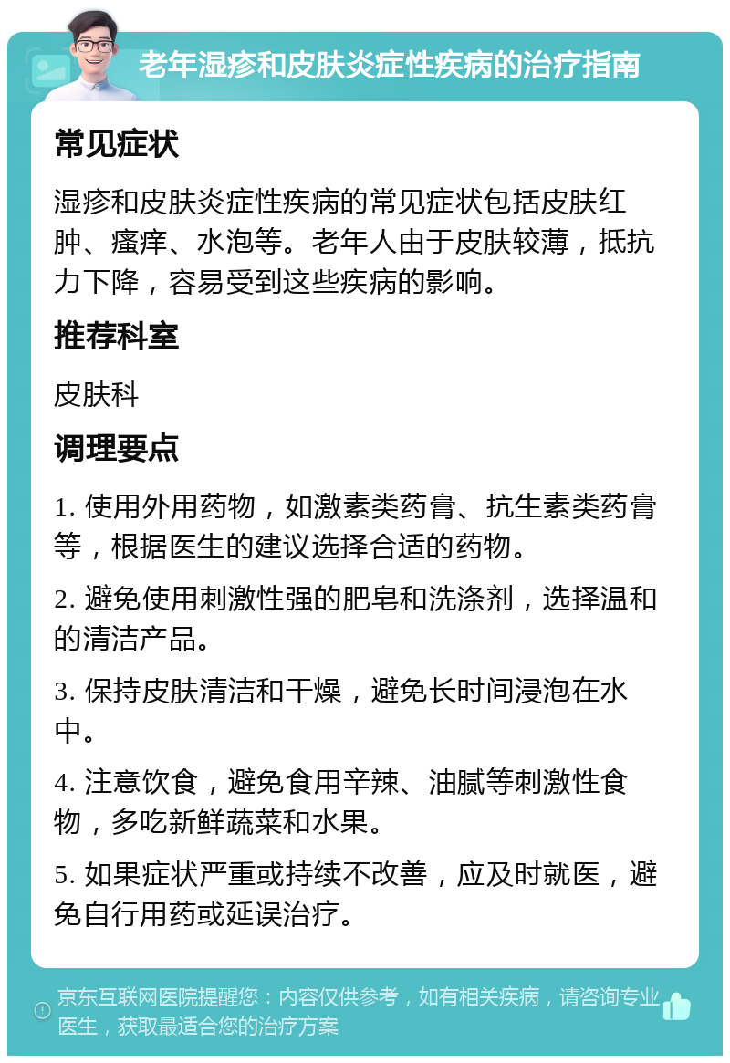 老年湿疹和皮肤炎症性疾病的治疗指南 常见症状 湿疹和皮肤炎症性疾病的常见症状包括皮肤红肿、瘙痒、水泡等。老年人由于皮肤较薄，抵抗力下降，容易受到这些疾病的影响。 推荐科室 皮肤科 调理要点 1. 使用外用药物，如激素类药膏、抗生素类药膏等，根据医生的建议选择合适的药物。 2. 避免使用刺激性强的肥皂和洗涤剂，选择温和的清洁产品。 3. 保持皮肤清洁和干燥，避免长时间浸泡在水中。 4. 注意饮食，避免食用辛辣、油腻等刺激性食物，多吃新鲜蔬菜和水果。 5. 如果症状严重或持续不改善，应及时就医，避免自行用药或延误治疗。