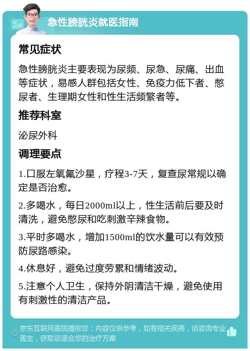 急性膀胱炎就医指南 常见症状 急性膀胱炎主要表现为尿频、尿急、尿痛、出血等症状，易感人群包括女性、免疫力低下者、憋尿者、生理期女性和性生活频繁者等。 推荐科室 泌尿外科 调理要点 1.口服左氧氟沙星，疗程3-7天，复查尿常规以确定是否治愈。 2.多喝水，每日2000ml以上，性生活前后要及时清洗，避免憋尿和吃刺激辛辣食物。 3.平时多喝水，增加1500ml的饮水量可以有效预防尿路感染。 4.休息好，避免过度劳累和情绪波动。 5.注意个人卫生，保持外阴清洁干燥，避免使用有刺激性的清洁产品。