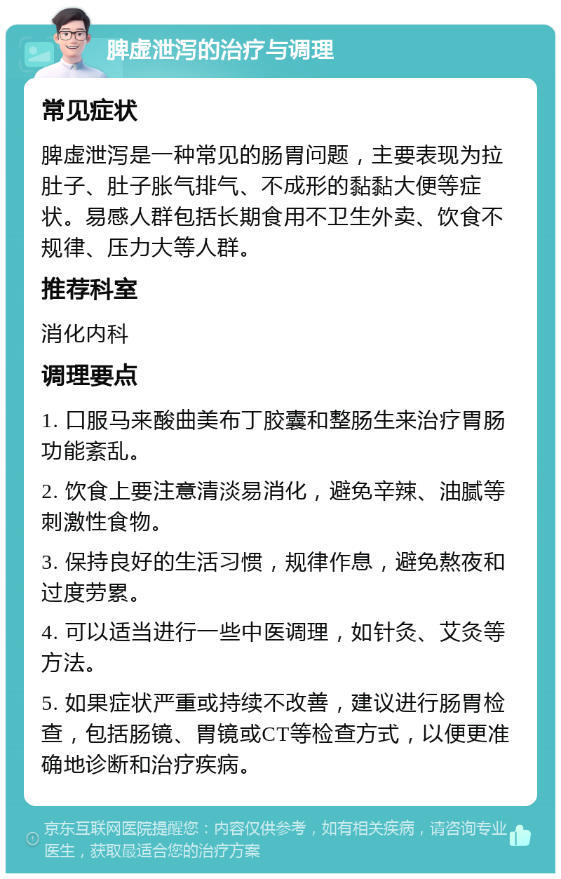 脾虚泄泻的治疗与调理 常见症状 脾虚泄泻是一种常见的肠胃问题，主要表现为拉肚子、肚子胀气排气、不成形的黏黏大便等症状。易感人群包括长期食用不卫生外卖、饮食不规律、压力大等人群。 推荐科室 消化内科 调理要点 1. 口服马来酸曲美布丁胶囊和整肠生来治疗胃肠功能紊乱。 2. 饮食上要注意清淡易消化，避免辛辣、油腻等刺激性食物。 3. 保持良好的生活习惯，规律作息，避免熬夜和过度劳累。 4. 可以适当进行一些中医调理，如针灸、艾灸等方法。 5. 如果症状严重或持续不改善，建议进行肠胃检查，包括肠镜、胃镜或CT等检查方式，以便更准确地诊断和治疗疾病。