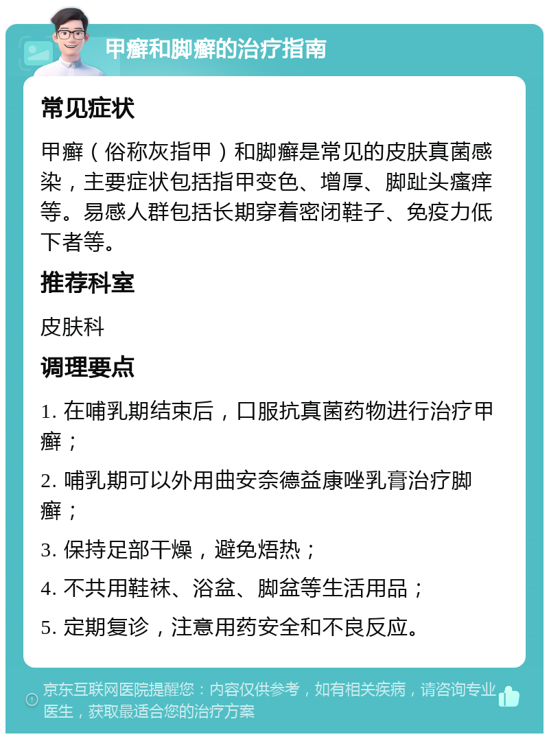 甲癣和脚癣的治疗指南 常见症状 甲癣（俗称灰指甲）和脚癣是常见的皮肤真菌感染，主要症状包括指甲变色、增厚、脚趾头瘙痒等。易感人群包括长期穿着密闭鞋子、免疫力低下者等。 推荐科室 皮肤科 调理要点 1. 在哺乳期结束后，口服抗真菌药物进行治疗甲癣； 2. 哺乳期可以外用曲安奈德益康唑乳膏治疗脚癣； 3. 保持足部干燥，避免焐热； 4. 不共用鞋袜、浴盆、脚盆等生活用品； 5. 定期复诊，注意用药安全和不良反应。