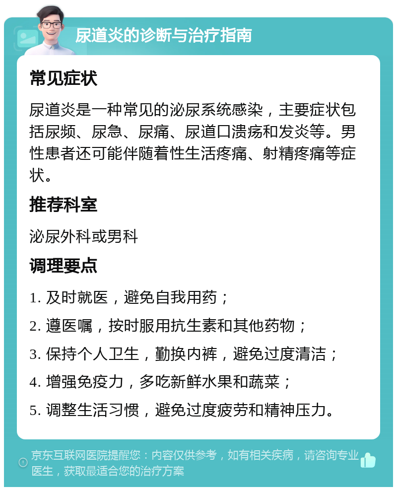 尿道炎的诊断与治疗指南 常见症状 尿道炎是一种常见的泌尿系统感染，主要症状包括尿频、尿急、尿痛、尿道口溃疡和发炎等。男性患者还可能伴随着性生活疼痛、射精疼痛等症状。 推荐科室 泌尿外科或男科 调理要点 1. 及时就医，避免自我用药； 2. 遵医嘱，按时服用抗生素和其他药物； 3. 保持个人卫生，勤换内裤，避免过度清洁； 4. 增强免疫力，多吃新鲜水果和蔬菜； 5. 调整生活习惯，避免过度疲劳和精神压力。