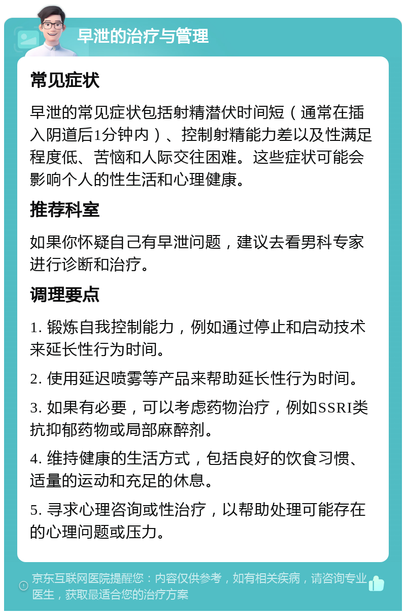 早泄的治疗与管理 常见症状 早泄的常见症状包括射精潜伏时间短（通常在插入阴道后1分钟内）、控制射精能力差以及性满足程度低、苦恼和人际交往困难。这些症状可能会影响个人的性生活和心理健康。 推荐科室 如果你怀疑自己有早泄问题，建议去看男科专家进行诊断和治疗。 调理要点 1. 锻炼自我控制能力，例如通过停止和启动技术来延长性行为时间。 2. 使用延迟喷雾等产品来帮助延长性行为时间。 3. 如果有必要，可以考虑药物治疗，例如SSRI类抗抑郁药物或局部麻醉剂。 4. 维持健康的生活方式，包括良好的饮食习惯、适量的运动和充足的休息。 5. 寻求心理咨询或性治疗，以帮助处理可能存在的心理问题或压力。