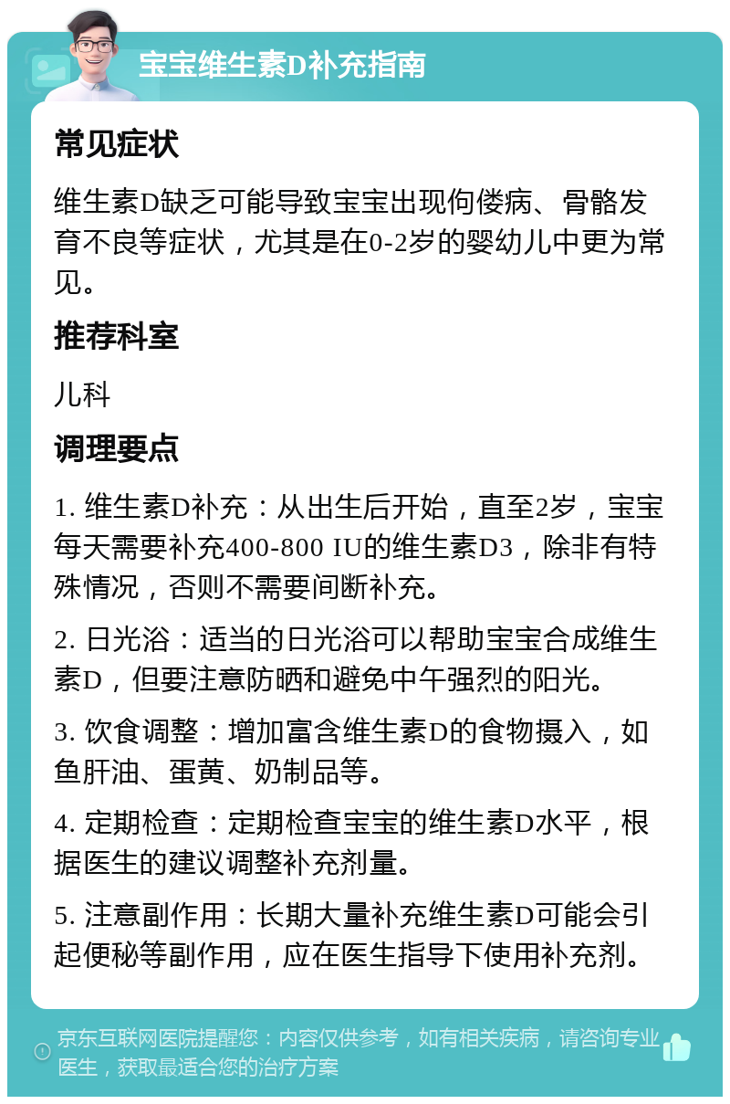 宝宝维生素D补充指南 常见症状 维生素D缺乏可能导致宝宝出现佝偻病、骨骼发育不良等症状，尤其是在0-2岁的婴幼儿中更为常见。 推荐科室 儿科 调理要点 1. 维生素D补充：从出生后开始，直至2岁，宝宝每天需要补充400-800 IU的维生素D3，除非有特殊情况，否则不需要间断补充。 2. 日光浴：适当的日光浴可以帮助宝宝合成维生素D，但要注意防晒和避免中午强烈的阳光。 3. 饮食调整：增加富含维生素D的食物摄入，如鱼肝油、蛋黄、奶制品等。 4. 定期检查：定期检查宝宝的维生素D水平，根据医生的建议调整补充剂量。 5. 注意副作用：长期大量补充维生素D可能会引起便秘等副作用，应在医生指导下使用补充剂。