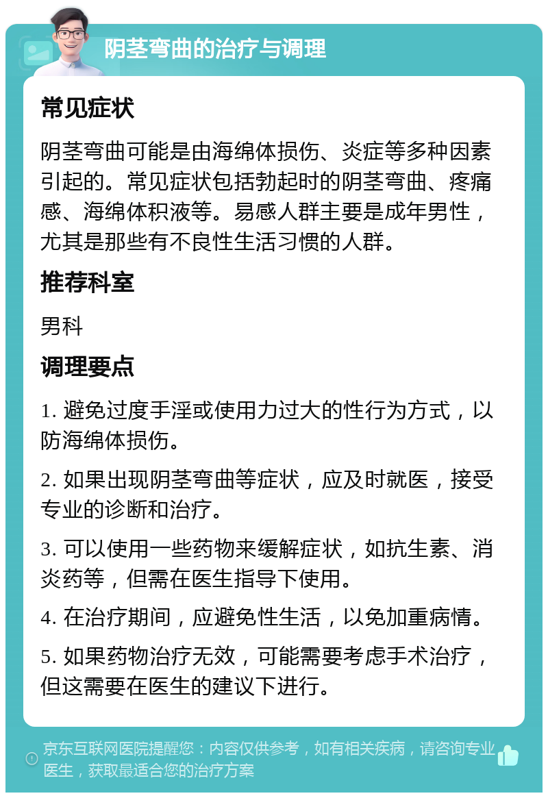 阴茎弯曲的治疗与调理 常见症状 阴茎弯曲可能是由海绵体损伤、炎症等多种因素引起的。常见症状包括勃起时的阴茎弯曲、疼痛感、海绵体积液等。易感人群主要是成年男性，尤其是那些有不良性生活习惯的人群。 推荐科室 男科 调理要点 1. 避免过度手淫或使用力过大的性行为方式，以防海绵体损伤。 2. 如果出现阴茎弯曲等症状，应及时就医，接受专业的诊断和治疗。 3. 可以使用一些药物来缓解症状，如抗生素、消炎药等，但需在医生指导下使用。 4. 在治疗期间，应避免性生活，以免加重病情。 5. 如果药物治疗无效，可能需要考虑手术治疗，但这需要在医生的建议下进行。