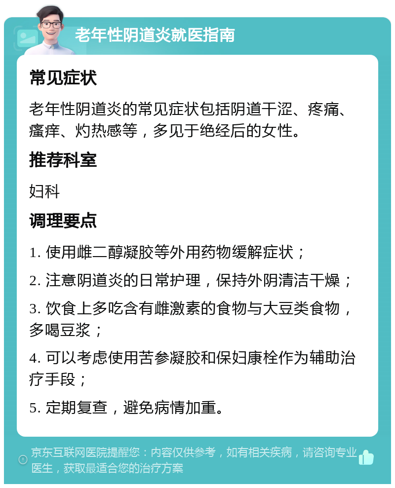 老年性阴道炎就医指南 常见症状 老年性阴道炎的常见症状包括阴道干涩、疼痛、瘙痒、灼热感等，多见于绝经后的女性。 推荐科室 妇科 调理要点 1. 使用雌二醇凝胶等外用药物缓解症状； 2. 注意阴道炎的日常护理，保持外阴清洁干燥； 3. 饮食上多吃含有雌激素的食物与大豆类食物，多喝豆浆； 4. 可以考虑使用苦参凝胶和保妇康栓作为辅助治疗手段； 5. 定期复查，避免病情加重。