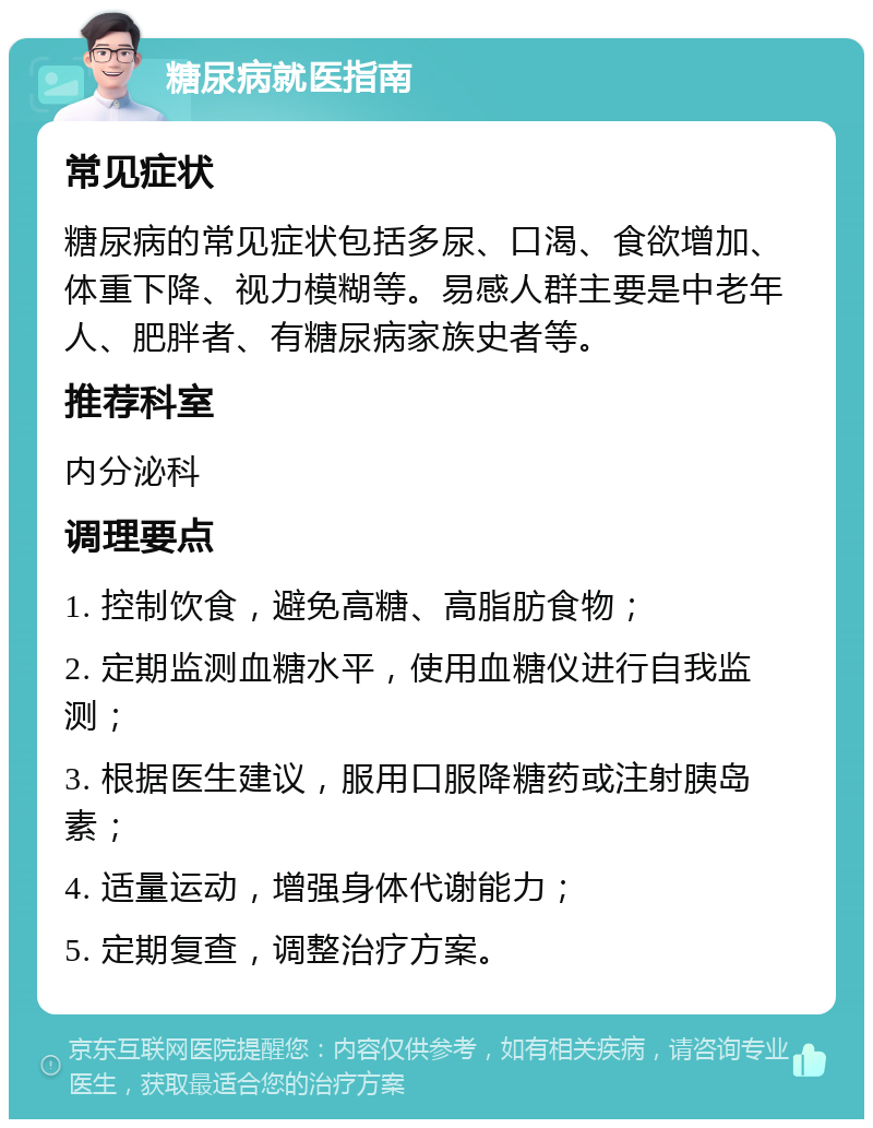 糖尿病就医指南 常见症状 糖尿病的常见症状包括多尿、口渴、食欲增加、体重下降、视力模糊等。易感人群主要是中老年人、肥胖者、有糖尿病家族史者等。 推荐科室 内分泌科 调理要点 1. 控制饮食，避免高糖、高脂肪食物； 2. 定期监测血糖水平，使用血糖仪进行自我监测； 3. 根据医生建议，服用口服降糖药或注射胰岛素； 4. 适量运动，增强身体代谢能力； 5. 定期复查，调整治疗方案。