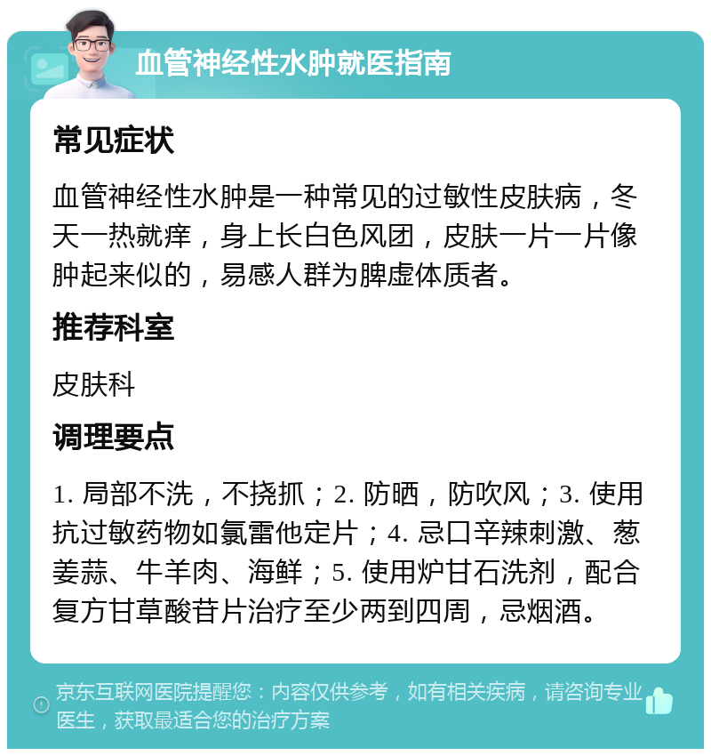 血管神经性水肿就医指南 常见症状 血管神经性水肿是一种常见的过敏性皮肤病，冬天一热就痒，身上长白色风团，皮肤一片一片像肿起来似的，易感人群为脾虚体质者。 推荐科室 皮肤科 调理要点 1. 局部不洗，不挠抓；2. 防晒，防吹风；3. 使用抗过敏药物如氯雷他定片；4. 忌口辛辣刺激、葱姜蒜、牛羊肉、海鲜；5. 使用炉甘石洗剂，配合复方甘草酸苷片治疗至少两到四周，忌烟酒。