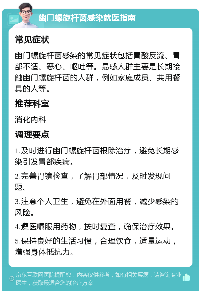 幽门螺旋杆菌感染就医指南 常见症状 幽门螺旋杆菌感染的常见症状包括胃酸反流、胃部不适、恶心、呕吐等。易感人群主要是长期接触幽门螺旋杆菌的人群，例如家庭成员、共用餐具的人等。 推荐科室 消化内科 调理要点 1.及时进行幽门螺旋杆菌根除治疗，避免长期感染引发胃部疾病。 2.完善胃镜检查，了解胃部情况，及时发现问题。 3.注意个人卫生，避免在外面用餐，减少感染的风险。 4.遵医嘱服用药物，按时复查，确保治疗效果。 5.保持良好的生活习惯，合理饮食，适量运动，增强身体抵抗力。