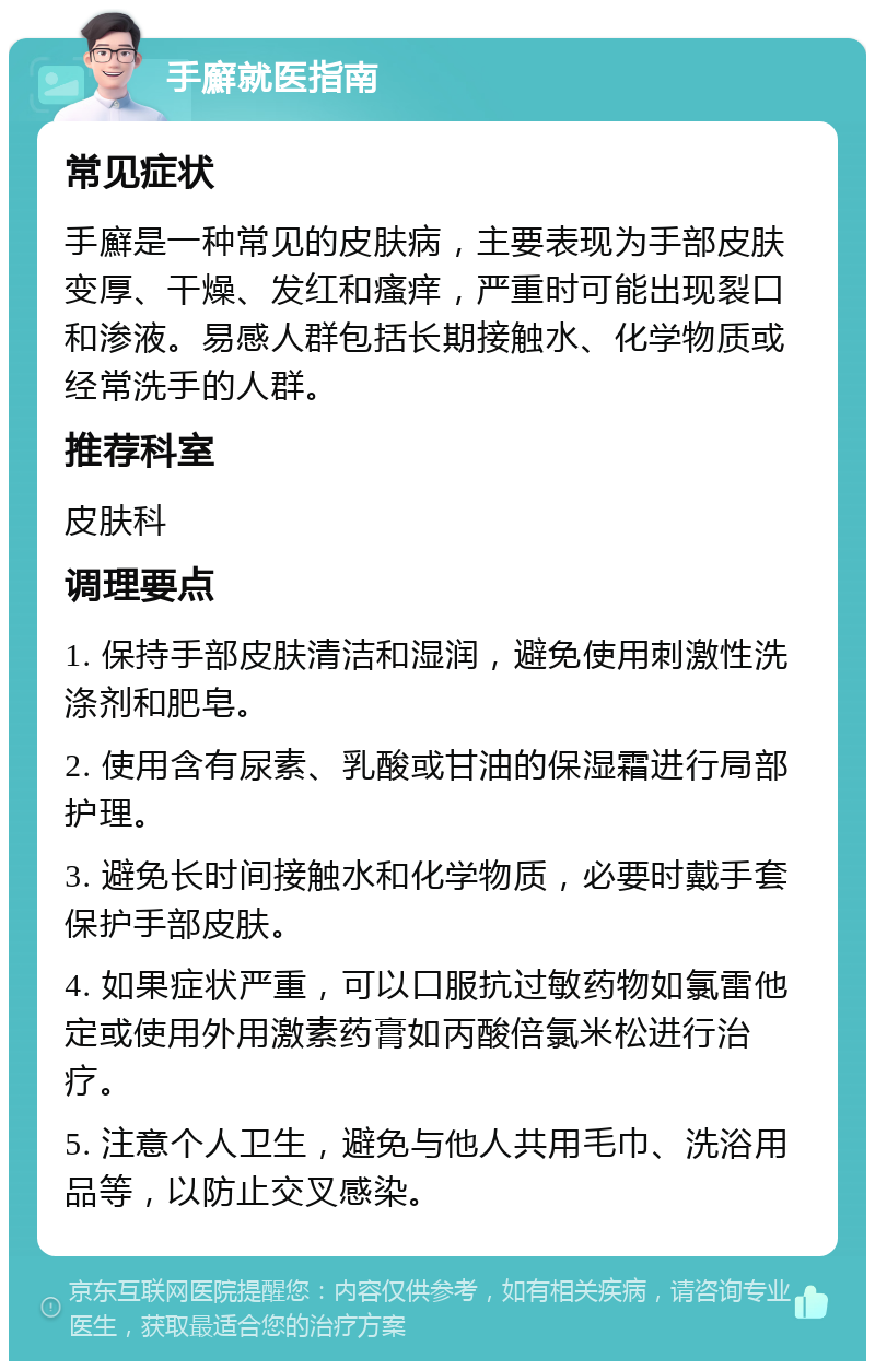 手廯就医指南 常见症状 手廯是一种常见的皮肤病，主要表现为手部皮肤变厚、干燥、发红和瘙痒，严重时可能出现裂口和渗液。易感人群包括长期接触水、化学物质或经常洗手的人群。 推荐科室 皮肤科 调理要点 1. 保持手部皮肤清洁和湿润，避免使用刺激性洗涤剂和肥皂。 2. 使用含有尿素、乳酸或甘油的保湿霜进行局部护理。 3. 避免长时间接触水和化学物质，必要时戴手套保护手部皮肤。 4. 如果症状严重，可以口服抗过敏药物如氯雷他定或使用外用激素药膏如丙酸倍氯米松进行治疗。 5. 注意个人卫生，避免与他人共用毛巾、洗浴用品等，以防止交叉感染。