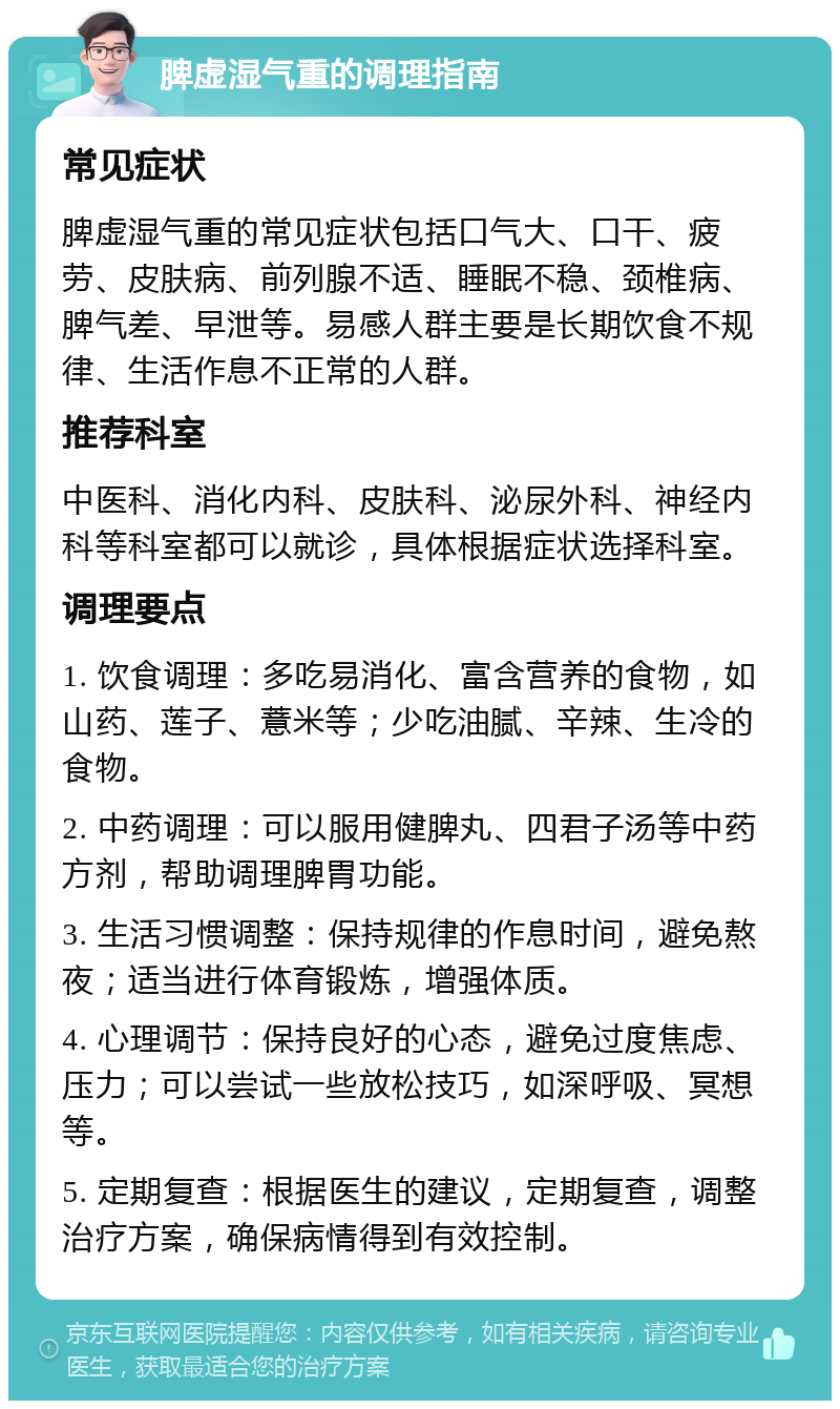 脾虚湿气重的调理指南 常见症状 脾虚湿气重的常见症状包括口气大、口干、疲劳、皮肤病、前列腺不适、睡眠不稳、颈椎病、脾气差、早泄等。易感人群主要是长期饮食不规律、生活作息不正常的人群。 推荐科室 中医科、消化内科、皮肤科、泌尿外科、神经内科等科室都可以就诊，具体根据症状选择科室。 调理要点 1. 饮食调理：多吃易消化、富含营养的食物，如山药、莲子、薏米等；少吃油腻、辛辣、生冷的食物。 2. 中药调理：可以服用健脾丸、四君子汤等中药方剂，帮助调理脾胃功能。 3. 生活习惯调整：保持规律的作息时间，避免熬夜；适当进行体育锻炼，增强体质。 4. 心理调节：保持良好的心态，避免过度焦虑、压力；可以尝试一些放松技巧，如深呼吸、冥想等。 5. 定期复查：根据医生的建议，定期复查，调整治疗方案，确保病情得到有效控制。