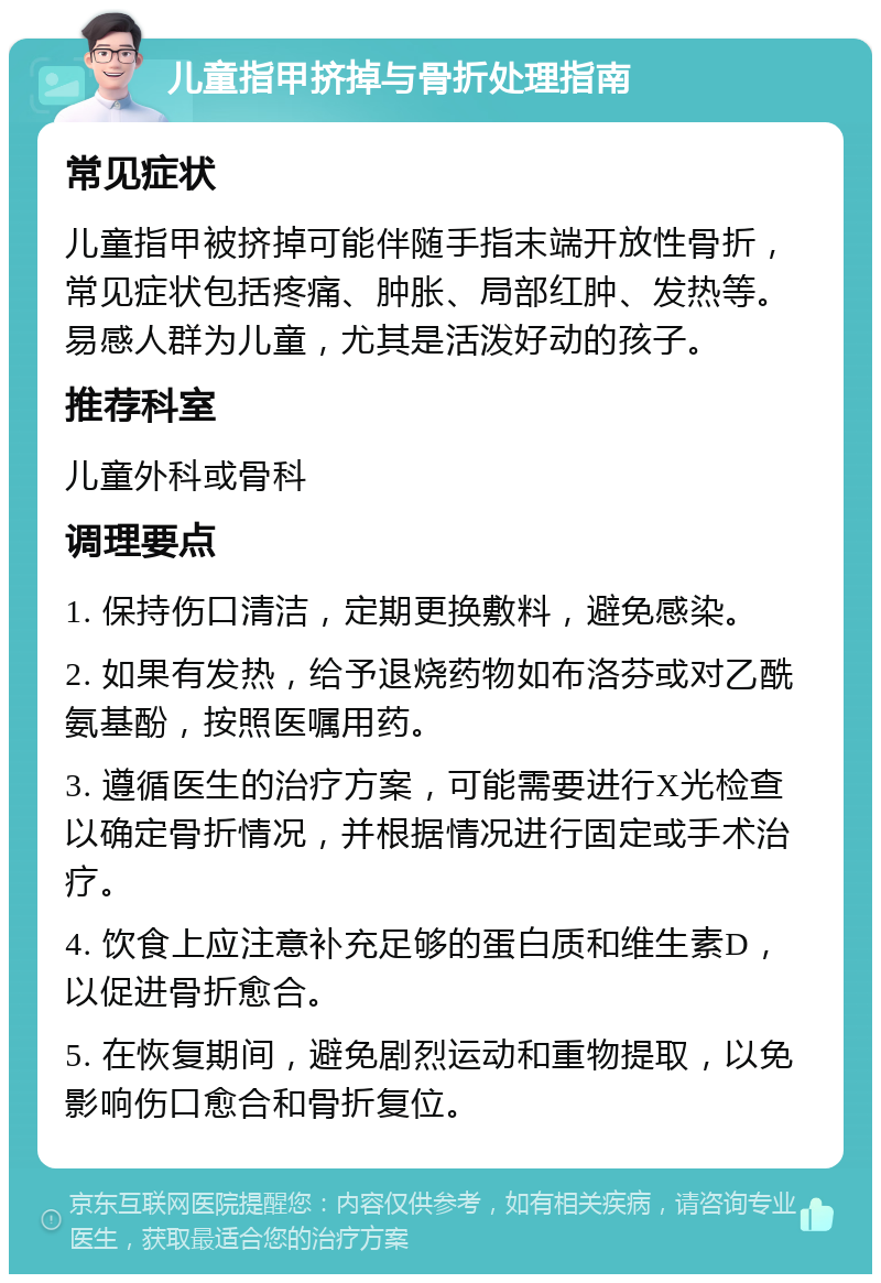 儿童指甲挤掉与骨折处理指南 常见症状 儿童指甲被挤掉可能伴随手指末端开放性骨折，常见症状包括疼痛、肿胀、局部红肿、发热等。易感人群为儿童，尤其是活泼好动的孩子。 推荐科室 儿童外科或骨科 调理要点 1. 保持伤口清洁，定期更换敷料，避免感染。 2. 如果有发热，给予退烧药物如布洛芬或对乙酰氨基酚，按照医嘱用药。 3. 遵循医生的治疗方案，可能需要进行X光检查以确定骨折情况，并根据情况进行固定或手术治疗。 4. 饮食上应注意补充足够的蛋白质和维生素D，以促进骨折愈合。 5. 在恢复期间，避免剧烈运动和重物提取，以免影响伤口愈合和骨折复位。