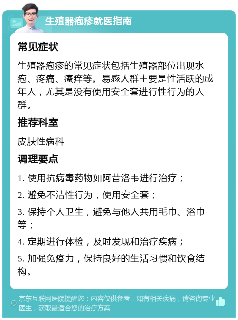 生殖器疱疹就医指南 常见症状 生殖器疱疹的常见症状包括生殖器部位出现水疱、疼痛、瘙痒等。易感人群主要是性活跃的成年人，尤其是没有使用安全套进行性行为的人群。 推荐科室 皮肤性病科 调理要点 1. 使用抗病毒药物如阿昔洛韦进行治疗； 2. 避免不洁性行为，使用安全套； 3. 保持个人卫生，避免与他人共用毛巾、浴巾等； 4. 定期进行体检，及时发现和治疗疾病； 5. 加强免疫力，保持良好的生活习惯和饮食结构。