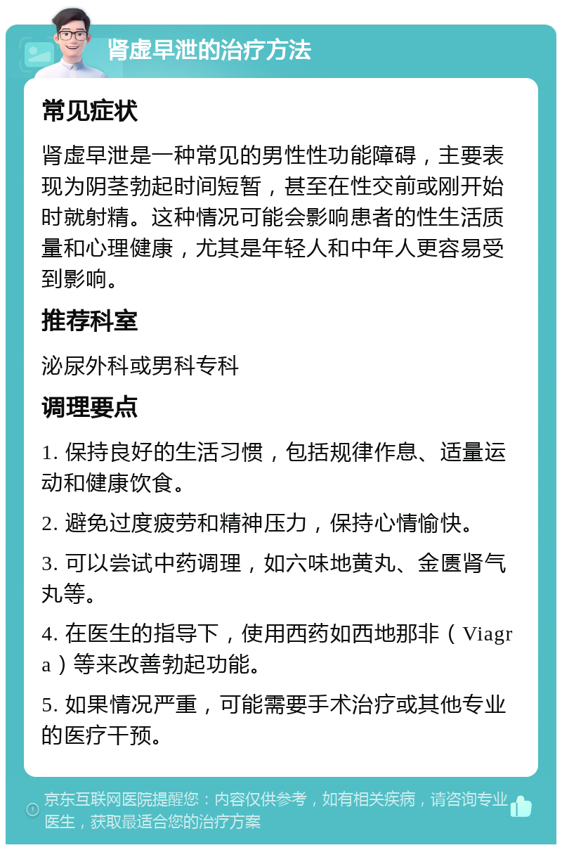 肾虚早泄的治疗方法 常见症状 肾虚早泄是一种常见的男性性功能障碍，主要表现为阴茎勃起时间短暂，甚至在性交前或刚开始时就射精。这种情况可能会影响患者的性生活质量和心理健康，尤其是年轻人和中年人更容易受到影响。 推荐科室 泌尿外科或男科专科 调理要点 1. 保持良好的生活习惯，包括规律作息、适量运动和健康饮食。 2. 避免过度疲劳和精神压力，保持心情愉快。 3. 可以尝试中药调理，如六味地黄丸、金匮肾气丸等。 4. 在医生的指导下，使用西药如西地那非（Viagra）等来改善勃起功能。 5. 如果情况严重，可能需要手术治疗或其他专业的医疗干预。