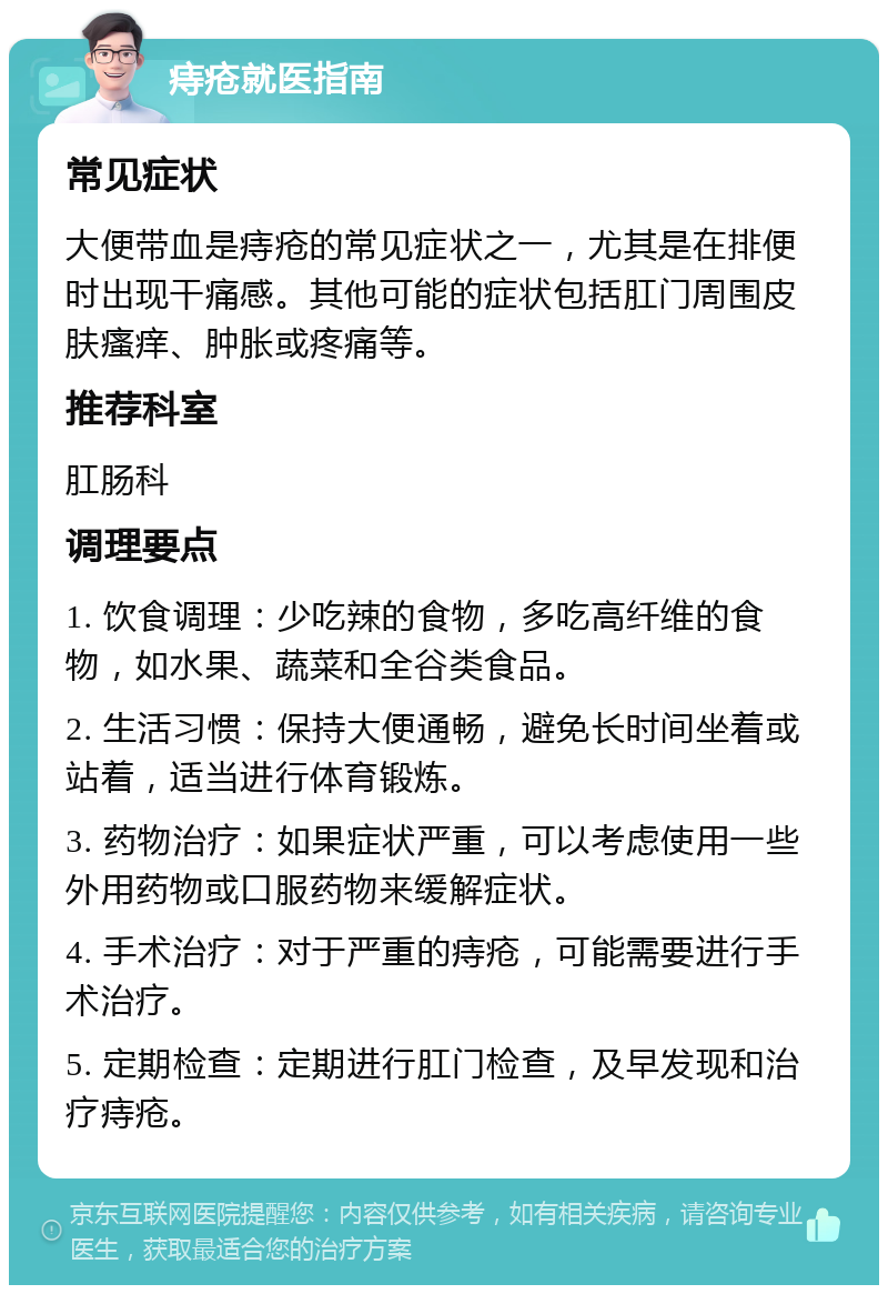 痔疮就医指南 常见症状 大便带血是痔疮的常见症状之一，尤其是在排便时出现干痛感。其他可能的症状包括肛门周围皮肤瘙痒、肿胀或疼痛等。 推荐科室 肛肠科 调理要点 1. 饮食调理：少吃辣的食物，多吃高纤维的食物，如水果、蔬菜和全谷类食品。 2. 生活习惯：保持大便通畅，避免长时间坐着或站着，适当进行体育锻炼。 3. 药物治疗：如果症状严重，可以考虑使用一些外用药物或口服药物来缓解症状。 4. 手术治疗：对于严重的痔疮，可能需要进行手术治疗。 5. 定期检查：定期进行肛门检查，及早发现和治疗痔疮。