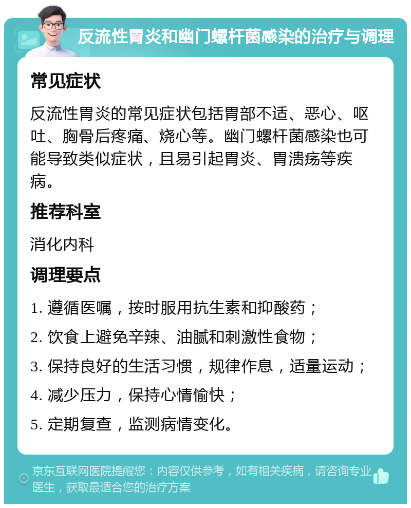 反流性胃炎和幽门螺杆菌感染的治疗与调理 常见症状 反流性胃炎的常见症状包括胃部不适、恶心、呕吐、胸骨后疼痛、烧心等。幽门螺杆菌感染也可能导致类似症状，且易引起胃炎、胃溃疡等疾病。 推荐科室 消化内科 调理要点 1. 遵循医嘱，按时服用抗生素和抑酸药； 2. 饮食上避免辛辣、油腻和刺激性食物； 3. 保持良好的生活习惯，规律作息，适量运动； 4. 减少压力，保持心情愉快； 5. 定期复查，监测病情变化。