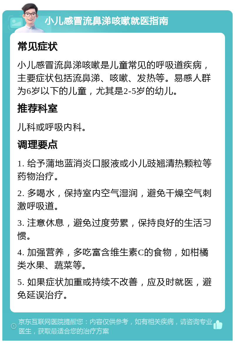 小儿感冒流鼻涕咳嗽就医指南 常见症状 小儿感冒流鼻涕咳嗽是儿童常见的呼吸道疾病，主要症状包括流鼻涕、咳嗽、发热等。易感人群为6岁以下的儿童，尤其是2-5岁的幼儿。 推荐科室 儿科或呼吸内科。 调理要点 1. 给予蒲地蓝消炎口服液或小儿豉翘清热颗粒等药物治疗。 2. 多喝水，保持室内空气湿润，避免干燥空气刺激呼吸道。 3. 注意休息，避免过度劳累，保持良好的生活习惯。 4. 加强营养，多吃富含维生素C的食物，如柑橘类水果、蔬菜等。 5. 如果症状加重或持续不改善，应及时就医，避免延误治疗。