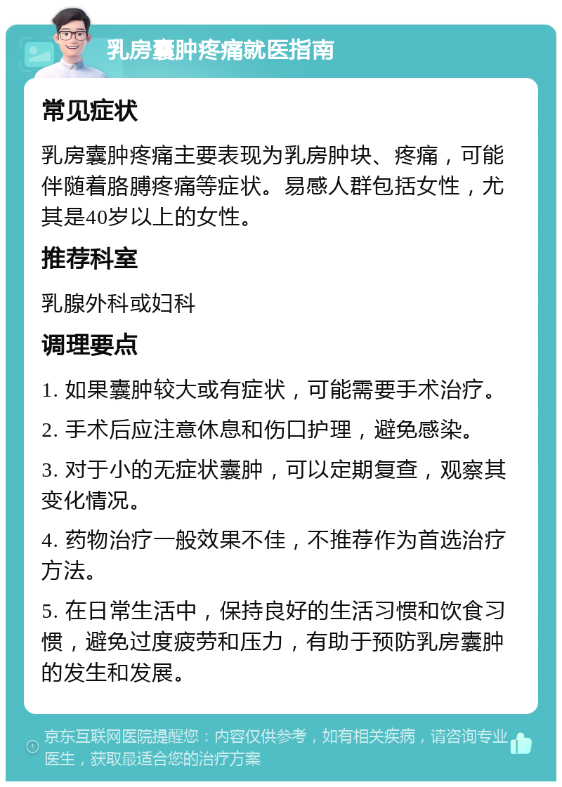 乳房囊肿疼痛就医指南 常见症状 乳房囊肿疼痛主要表现为乳房肿块、疼痛，可能伴随着胳膊疼痛等症状。易感人群包括女性，尤其是40岁以上的女性。 推荐科室 乳腺外科或妇科 调理要点 1. 如果囊肿较大或有症状，可能需要手术治疗。 2. 手术后应注意休息和伤口护理，避免感染。 3. 对于小的无症状囊肿，可以定期复查，观察其变化情况。 4. 药物治疗一般效果不佳，不推荐作为首选治疗方法。 5. 在日常生活中，保持良好的生活习惯和饮食习惯，避免过度疲劳和压力，有助于预防乳房囊肿的发生和发展。