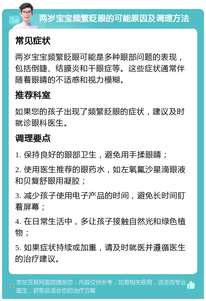 两岁宝宝频繁眨眼的可能原因及调理方法 常见症状 两岁宝宝频繁眨眼可能是多种眼部问题的表现，包括倒睫、结膜炎和干眼症等。这些症状通常伴随着眼睛的不适感和视力模糊。 推荐科室 如果您的孩子出现了频繁眨眼的症状，建议及时就诊眼科医生。 调理要点 1. 保持良好的眼部卫生，避免用手揉眼睛； 2. 使用医生推荐的眼药水，如左氧氟沙星滴眼液和贝复舒眼用凝胶； 3. 减少孩子使用电子产品的时间，避免长时间盯着屏幕； 4. 在日常生活中，多让孩子接触自然光和绿色植物； 5. 如果症状持续或加重，请及时就医并遵循医生的治疗建议。