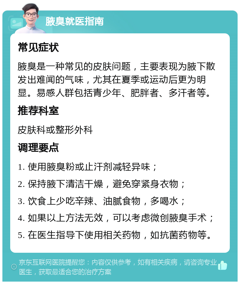 腋臭就医指南 常见症状 腋臭是一种常见的皮肤问题，主要表现为腋下散发出难闻的气味，尤其在夏季或运动后更为明显。易感人群包括青少年、肥胖者、多汗者等。 推荐科室 皮肤科或整形外科 调理要点 1. 使用腋臭粉或止汗剂减轻异味； 2. 保持腋下清洁干燥，避免穿紧身衣物； 3. 饮食上少吃辛辣、油腻食物，多喝水； 4. 如果以上方法无效，可以考虑微创腋臭手术； 5. 在医生指导下使用相关药物，如抗菌药物等。