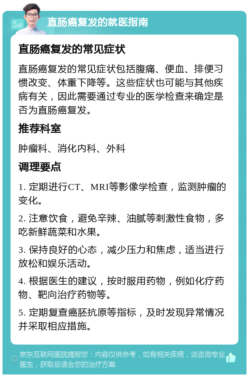 直肠癌复发的就医指南 直肠癌复发的常见症状 直肠癌复发的常见症状包括腹痛、便血、排便习惯改变、体重下降等。这些症状也可能与其他疾病有关，因此需要通过专业的医学检查来确定是否为直肠癌复发。 推荐科室 肿瘤科、消化内科、外科 调理要点 1. 定期进行CT、MRI等影像学检查，监测肿瘤的变化。 2. 注意饮食，避免辛辣、油腻等刺激性食物，多吃新鲜蔬菜和水果。 3. 保持良好的心态，减少压力和焦虑，适当进行放松和娱乐活动。 4. 根据医生的建议，按时服用药物，例如化疗药物、靶向治疗药物等。 5. 定期复查癌胚抗原等指标，及时发现异常情况并采取相应措施。