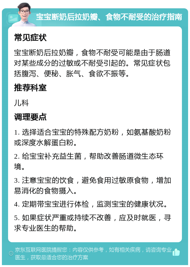 宝宝断奶后拉奶瓣、食物不耐受的治疗指南 常见症状 宝宝断奶后拉奶瓣，食物不耐受可能是由于肠道对某些成分的过敏或不耐受引起的。常见症状包括腹泻、便秘、胀气、食欲不振等。 推荐科室 儿科 调理要点 1. 选择适合宝宝的特殊配方奶粉，如氨基酸奶粉或深度水解蛋白粉。 2. 给宝宝补充益生菌，帮助改善肠道微生态环境。 3. 注意宝宝的饮食，避免食用过敏原食物，增加易消化的食物摄入。 4. 定期带宝宝进行体检，监测宝宝的健康状况。 5. 如果症状严重或持续不改善，应及时就医，寻求专业医生的帮助。