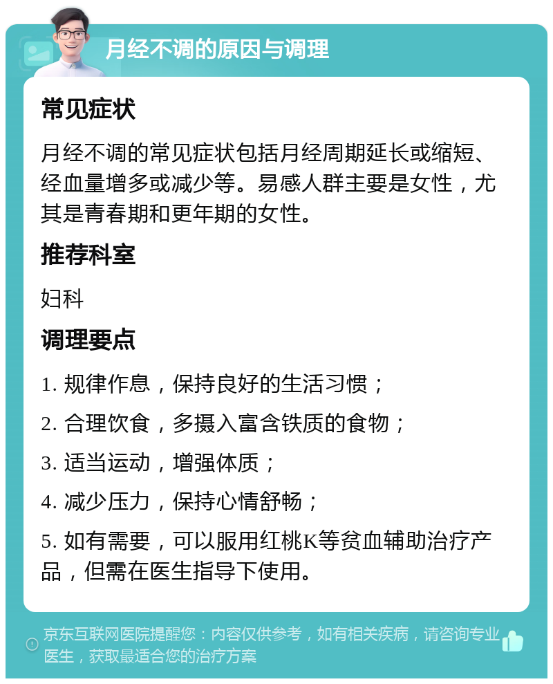 月经不调的原因与调理 常见症状 月经不调的常见症状包括月经周期延长或缩短、经血量增多或减少等。易感人群主要是女性，尤其是青春期和更年期的女性。 推荐科室 妇科 调理要点 1. 规律作息，保持良好的生活习惯； 2. 合理饮食，多摄入富含铁质的食物； 3. 适当运动，增强体质； 4. 减少压力，保持心情舒畅； 5. 如有需要，可以服用红桃K等贫血辅助治疗产品，但需在医生指导下使用。