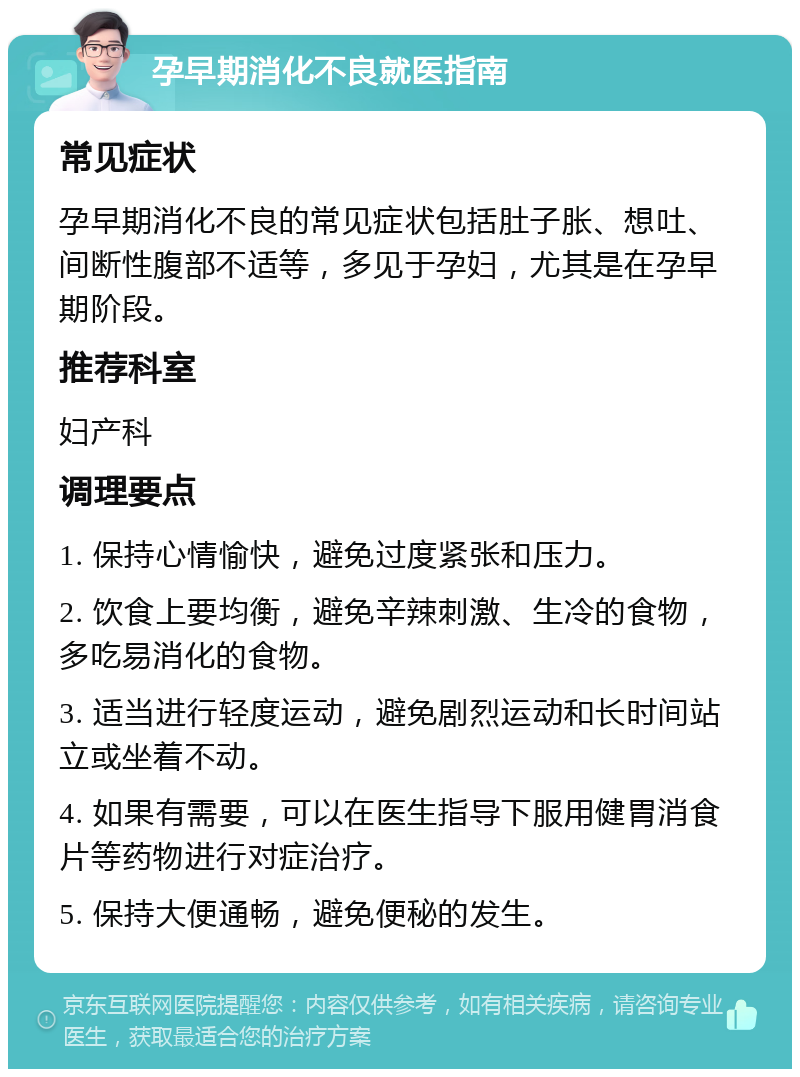 孕早期消化不良就医指南 常见症状 孕早期消化不良的常见症状包括肚子胀、想吐、间断性腹部不适等，多见于孕妇，尤其是在孕早期阶段。 推荐科室 妇产科 调理要点 1. 保持心情愉快，避免过度紧张和压力。 2. 饮食上要均衡，避免辛辣刺激、生冷的食物，多吃易消化的食物。 3. 适当进行轻度运动，避免剧烈运动和长时间站立或坐着不动。 4. 如果有需要，可以在医生指导下服用健胃消食片等药物进行对症治疗。 5. 保持大便通畅，避免便秘的发生。