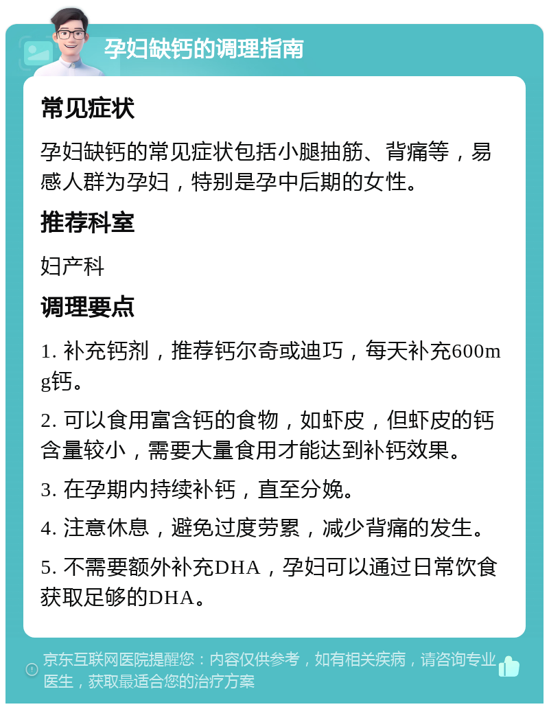 孕妇缺钙的调理指南 常见症状 孕妇缺钙的常见症状包括小腿抽筋、背痛等，易感人群为孕妇，特别是孕中后期的女性。 推荐科室 妇产科 调理要点 1. 补充钙剂，推荐钙尔奇或迪巧，每天补充600mg钙。 2. 可以食用富含钙的食物，如虾皮，但虾皮的钙含量较小，需要大量食用才能达到补钙效果。 3. 在孕期内持续补钙，直至分娩。 4. 注意休息，避免过度劳累，减少背痛的发生。 5. 不需要额外补充DHA，孕妇可以通过日常饮食获取足够的DHA。