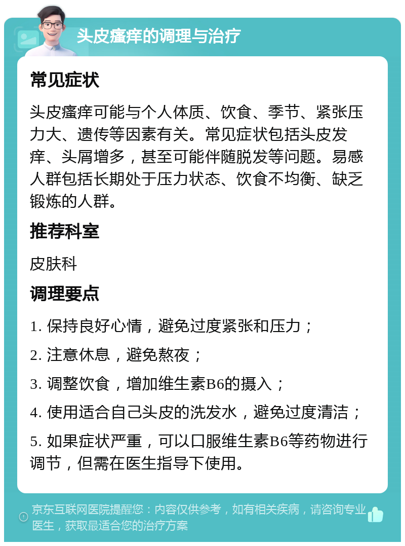 头皮瘙痒的调理与治疗 常见症状 头皮瘙痒可能与个人体质、饮食、季节、紧张压力大、遗传等因素有关。常见症状包括头皮发痒、头屑增多，甚至可能伴随脱发等问题。易感人群包括长期处于压力状态、饮食不均衡、缺乏锻炼的人群。 推荐科室 皮肤科 调理要点 1. 保持良好心情，避免过度紧张和压力； 2. 注意休息，避免熬夜； 3. 调整饮食，增加维生素B6的摄入； 4. 使用适合自己头皮的洗发水，避免过度清洁； 5. 如果症状严重，可以口服维生素B6等药物进行调节，但需在医生指导下使用。