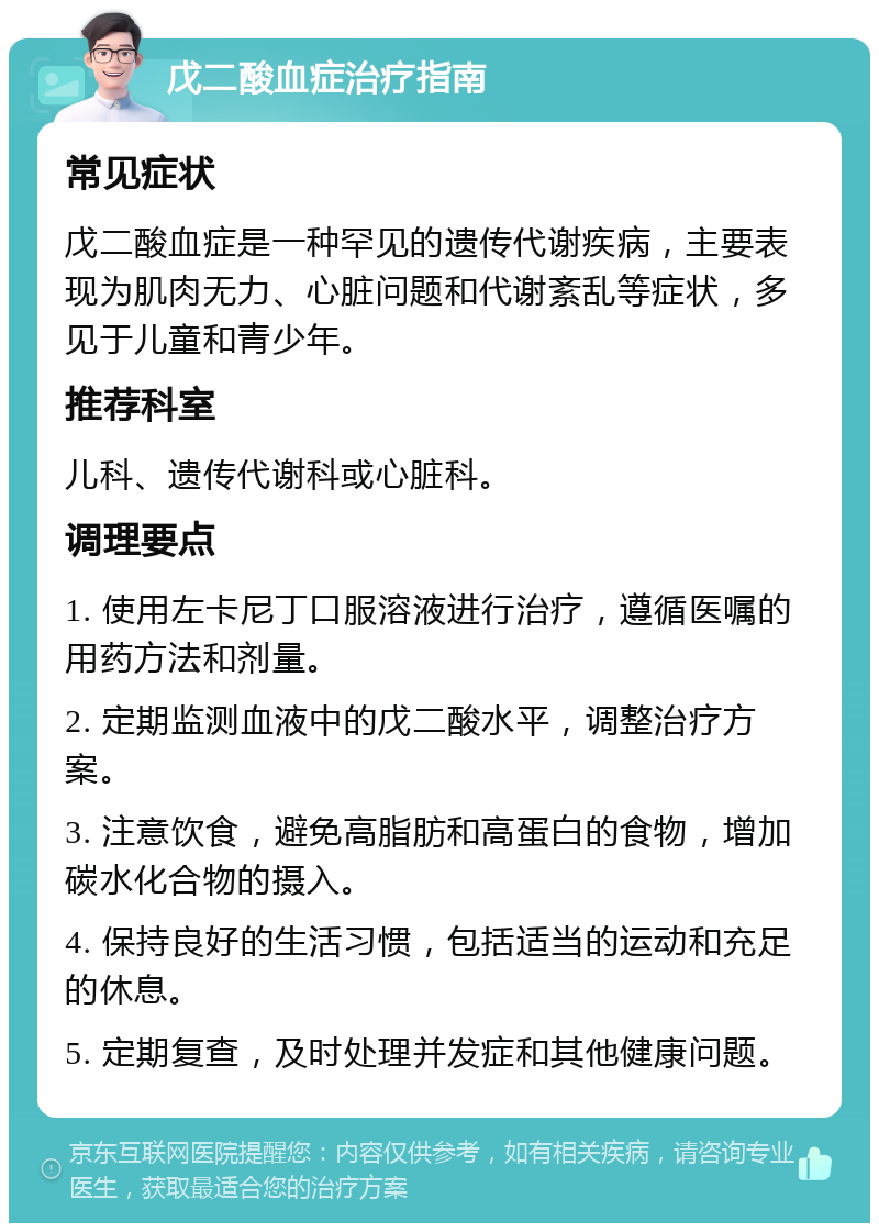 戊二酸血症治疗指南 常见症状 戊二酸血症是一种罕见的遗传代谢疾病，主要表现为肌肉无力、心脏问题和代谢紊乱等症状，多见于儿童和青少年。 推荐科室 儿科、遗传代谢科或心脏科。 调理要点 1. 使用左卡尼丁口服溶液进行治疗，遵循医嘱的用药方法和剂量。 2. 定期监测血液中的戊二酸水平，调整治疗方案。 3. 注意饮食，避免高脂肪和高蛋白的食物，增加碳水化合物的摄入。 4. 保持良好的生活习惯，包括适当的运动和充足的休息。 5. 定期复查，及时处理并发症和其他健康问题。