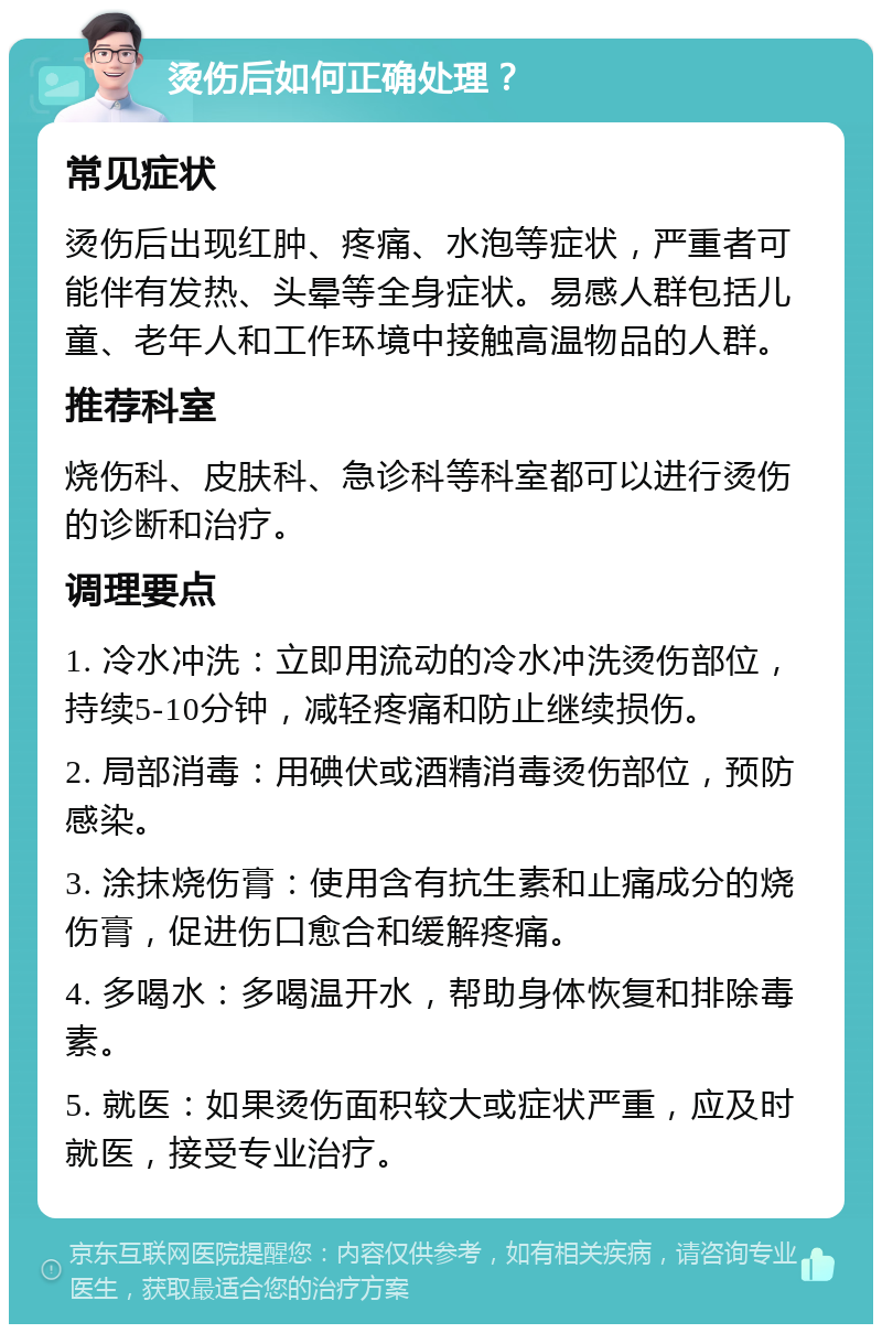 烫伤后如何正确处理？ 常见症状 烫伤后出现红肿、疼痛、水泡等症状，严重者可能伴有发热、头晕等全身症状。易感人群包括儿童、老年人和工作环境中接触高温物品的人群。 推荐科室 烧伤科、皮肤科、急诊科等科室都可以进行烫伤的诊断和治疗。 调理要点 1. 冷水冲洗：立即用流动的冷水冲洗烫伤部位，持续5-10分钟，减轻疼痛和防止继续损伤。 2. 局部消毒：用碘伏或酒精消毒烫伤部位，预防感染。 3. 涂抹烧伤膏：使用含有抗生素和止痛成分的烧伤膏，促进伤口愈合和缓解疼痛。 4. 多喝水：多喝温开水，帮助身体恢复和排除毒素。 5. 就医：如果烫伤面积较大或症状严重，应及时就医，接受专业治疗。