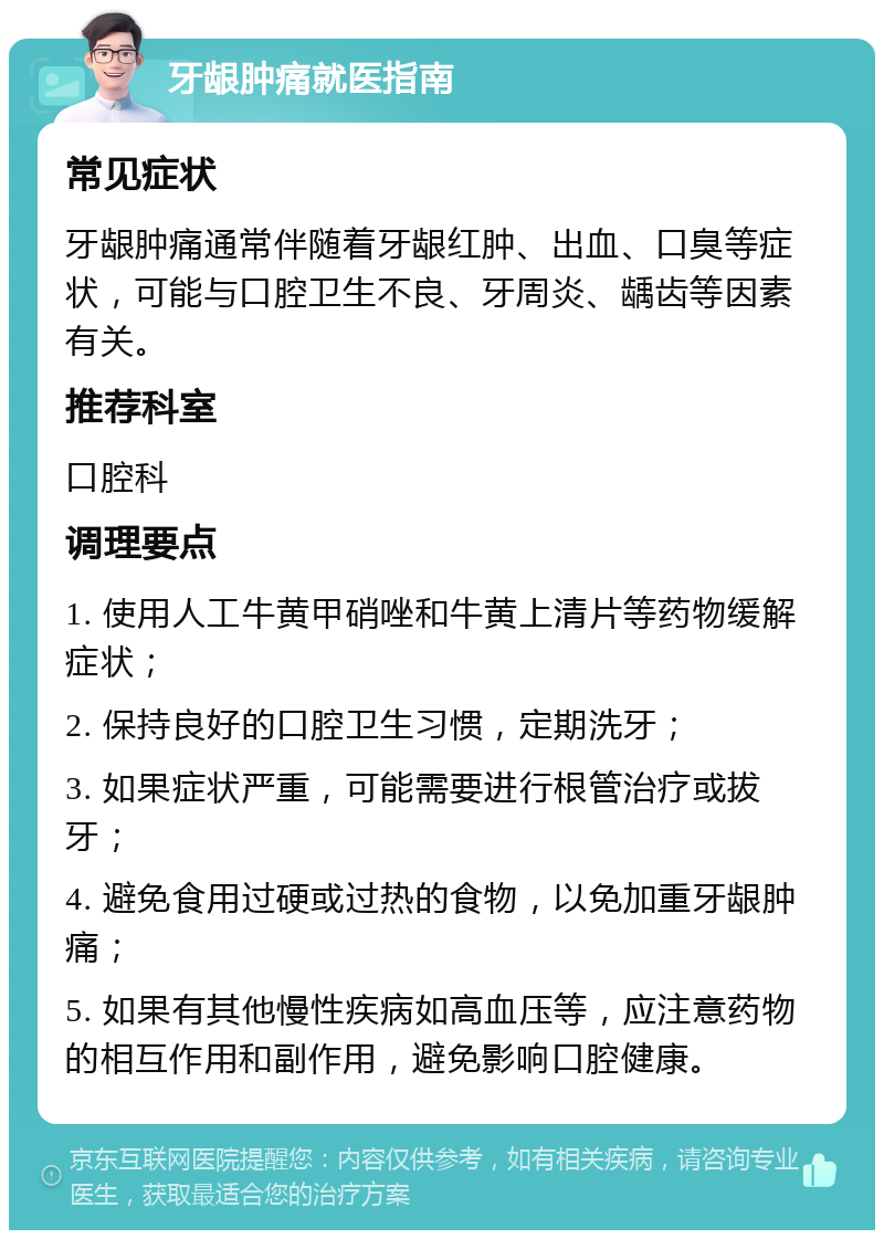 牙龈肿痛就医指南 常见症状 牙龈肿痛通常伴随着牙龈红肿、出血、口臭等症状，可能与口腔卫生不良、牙周炎、龋齿等因素有关。 推荐科室 口腔科 调理要点 1. 使用人工牛黄甲硝唑和牛黄上清片等药物缓解症状； 2. 保持良好的口腔卫生习惯，定期洗牙； 3. 如果症状严重，可能需要进行根管治疗或拔牙； 4. 避免食用过硬或过热的食物，以免加重牙龈肿痛； 5. 如果有其他慢性疾病如高血压等，应注意药物的相互作用和副作用，避免影响口腔健康。