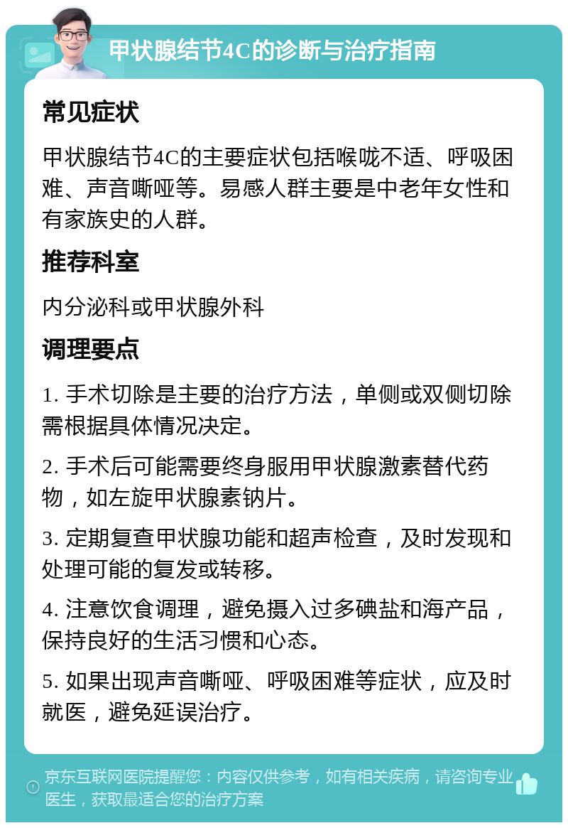 甲状腺结节4C的诊断与治疗指南 常见症状 甲状腺结节4C的主要症状包括喉咙不适、呼吸困难、声音嘶哑等。易感人群主要是中老年女性和有家族史的人群。 推荐科室 内分泌科或甲状腺外科 调理要点 1. 手术切除是主要的治疗方法，单侧或双侧切除需根据具体情况决定。 2. 手术后可能需要终身服用甲状腺激素替代药物，如左旋甲状腺素钠片。 3. 定期复查甲状腺功能和超声检查，及时发现和处理可能的复发或转移。 4. 注意饮食调理，避免摄入过多碘盐和海产品，保持良好的生活习惯和心态。 5. 如果出现声音嘶哑、呼吸困难等症状，应及时就医，避免延误治疗。